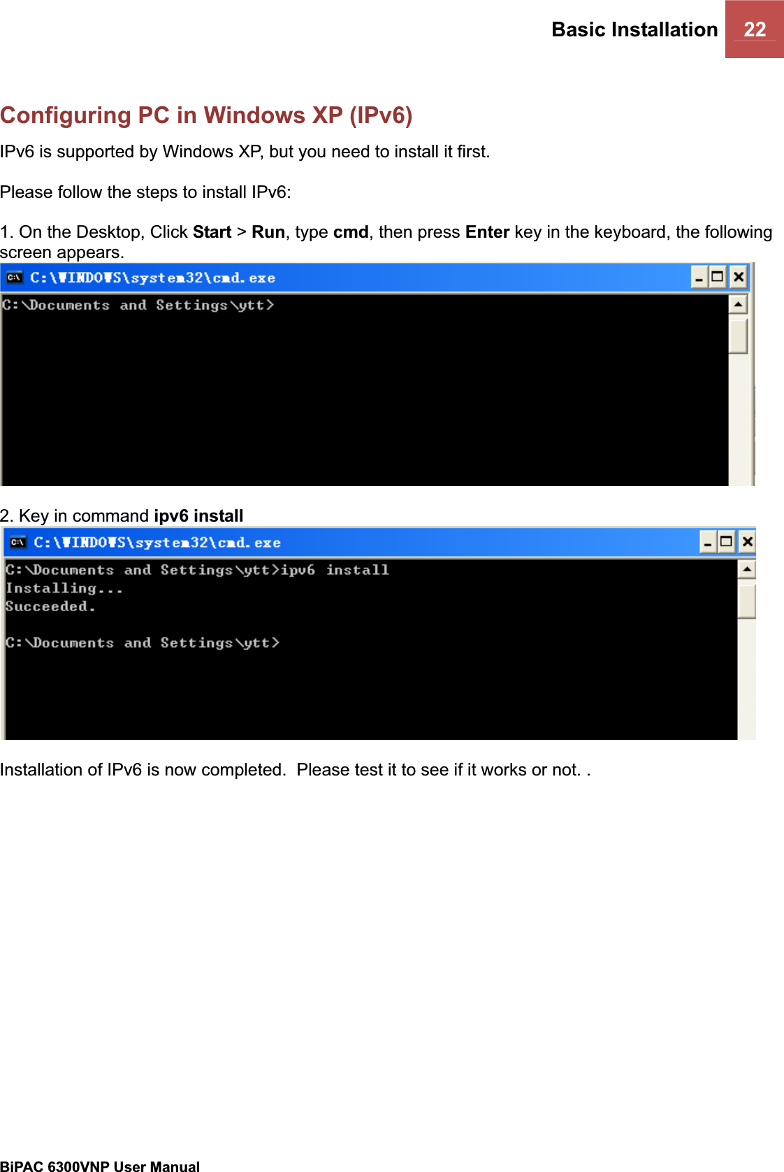 Basic Installation 22BiPAC 6300VNP User Manual                                               Configuring PC in Windows XP (IPv6)IPv6 is supported by Windows XP, but you need to install it first. Please follow the steps to install IPv6: 1. On the Desktop, Click Start &gt; Run, type cmd, then press Enter key in the keyboard, the following screen appears. 2. Key in command ipv6 install  Installation of IPv6 is now completed.  Please test it to see if it works or not. . 