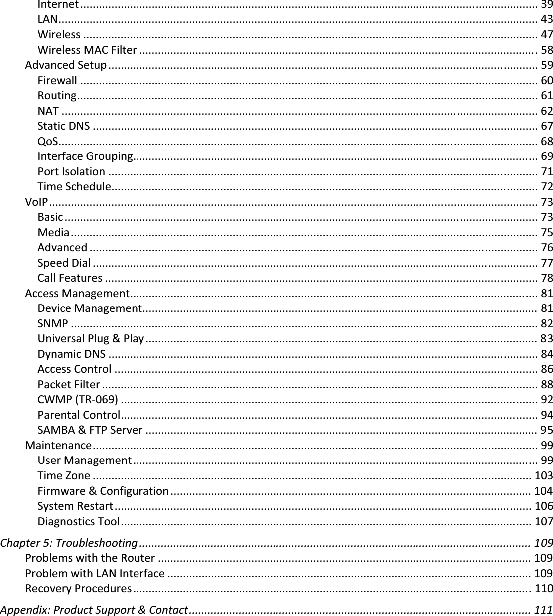 Internet................................................................................................................................................... 39LAN.......................................................................................................................................................... 43Wireless .................................................................................................................................................. 47WirelessMACFilter ................................................................................................................................ 58AdvancedSetup.......................................................................................................................................... 59Firewall ................................................................................................................................................... 60Routing.................................................................................................................................................... 61NAT ......................................................................................................................................................... 62StaticDNS ............................................................................................................................................... 67QoS.......................................................................................................................................................... 68InterfaceGrouping.................................................................................................................................. 69PortIsolation .......................................................................................................................................... 71TimeSchedule......................................................................................................................................... 72VoIP............................................................................................................................................................. 73Basic........................................................................................................................................................ 73Media...................................................................................................................................................... 75Advanced ................................................................................................................................................ 76SpeedDial ............................................................................................................................................... 77CallFeatures ........................................................................................................................................... 78AccessManagement................................................................................................................................... 81DeviceManagement............................................................................................................................... 81SNMP ...................................................................................................................................................... 82UniversalPlug&amp;Play.............................................................................................................................. 83DynamicDNS .......................................................................................................................................... 84AccessControl ........................................................................................................................................ 86PacketFilter ............................................................................................................................................ 88CWMP(TRͲ069) ...................................................................................................................................... 92ParentalControl...................................................................................................................................... 94SAMBA&amp;FTPServer .............................................................................................................................. 95Maintenance............................................................................................................................................... 99UserManagement.................................................................................................................................. 99TimeZone ............................................................................................................................................. 103Firmware&amp;Configuration.................................................................................................................... 104SystemRestart...................................................................................................................................... 106DiagnosticsTool.................................................................................................................................... 107Chapter5:Troubleshooting .............................................................................................................................. 109ProblemswiththeRouter ........................................................................................................................ 109ProblemwithLANInterface ..................................................................................................................... 109RecoveryProcedures................................................................................................................................ 110Appendix:ProductSupport&amp;Contact.............................................................................................................. 111