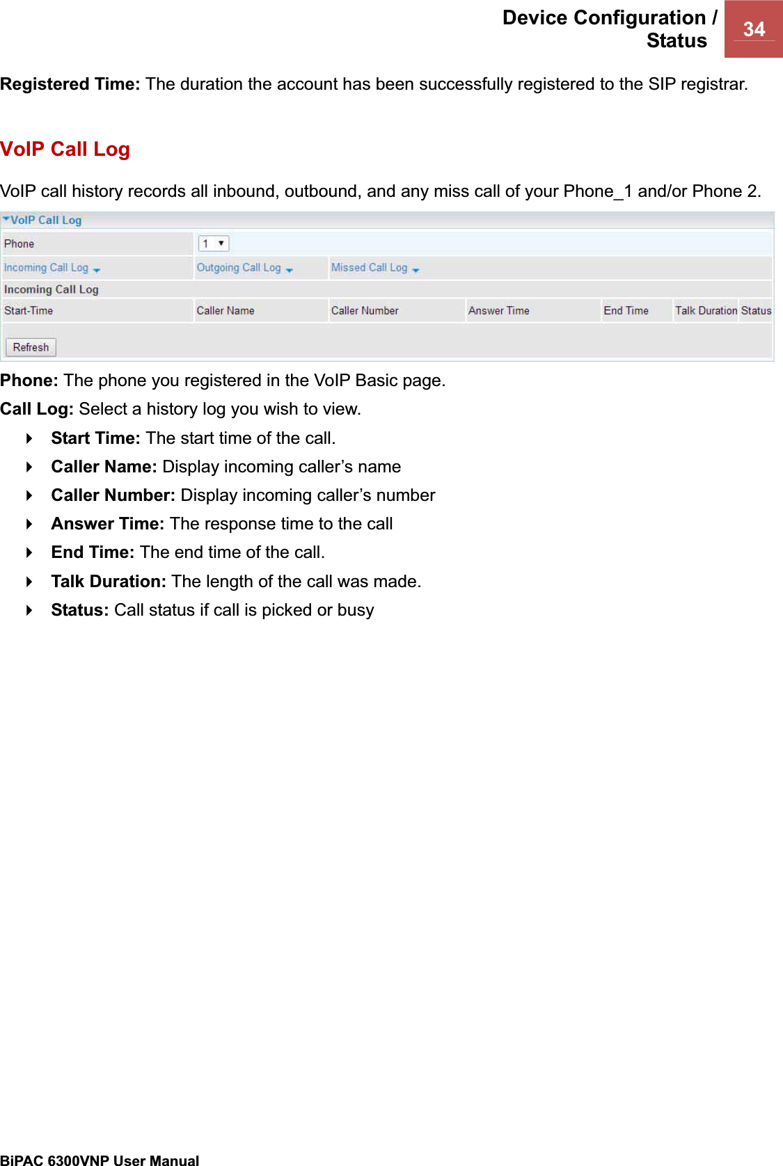 Device Configuration /Status  34BiPAC 6300VNP User Manual                                               Registered Time: The duration the account has been successfully registered to the SIP registrar. VoIP Call Log VoIP call history records all inbound, outbound, and any miss call of your Phone_1 and/or Phone 2. Phone: The phone you registered in the VoIP Basic page. Call Log: Select a history log you wish to view. Start Time: The start time of the call. Caller Name: Display incoming caller’s name Caller Number: Display incoming caller’s number Answer Time: The response time to the callEnd Time: The end time of the call. Talk Duration: The length of the call was made. Status: Call status if call is picked or busy