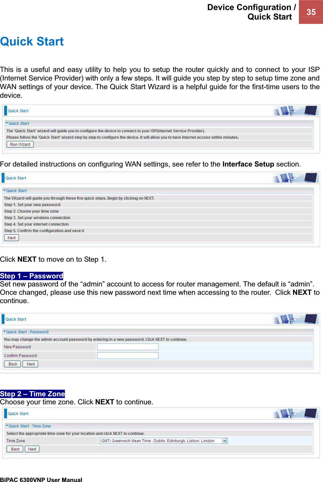 Device Configuration /Quick Start  35BiPAC 6300VNP User Manual                                               Quick Start This is a useful and easy utility to help you to setup the router quickly and to connect to your ISP (Internet Service Provider) with only a few steps. It will guide you step by step to setup time zone and WAN settings of your device. The Quick Start Wizard is a helpful guide for the first-time users to the device.For detailed instructions on configuring WAN settings, see refer to the Interface Setup section. Click NEXT to move on to Step 1. Step 1 – Password Set new password of the “admin” account to access for router management. The default is “admin”. Once changed, please use this new password next time when accessing to the router.  Click NEXT tocontinue.Step 2 – Time Zone Choose your time zone. Click NEXT to continue. 