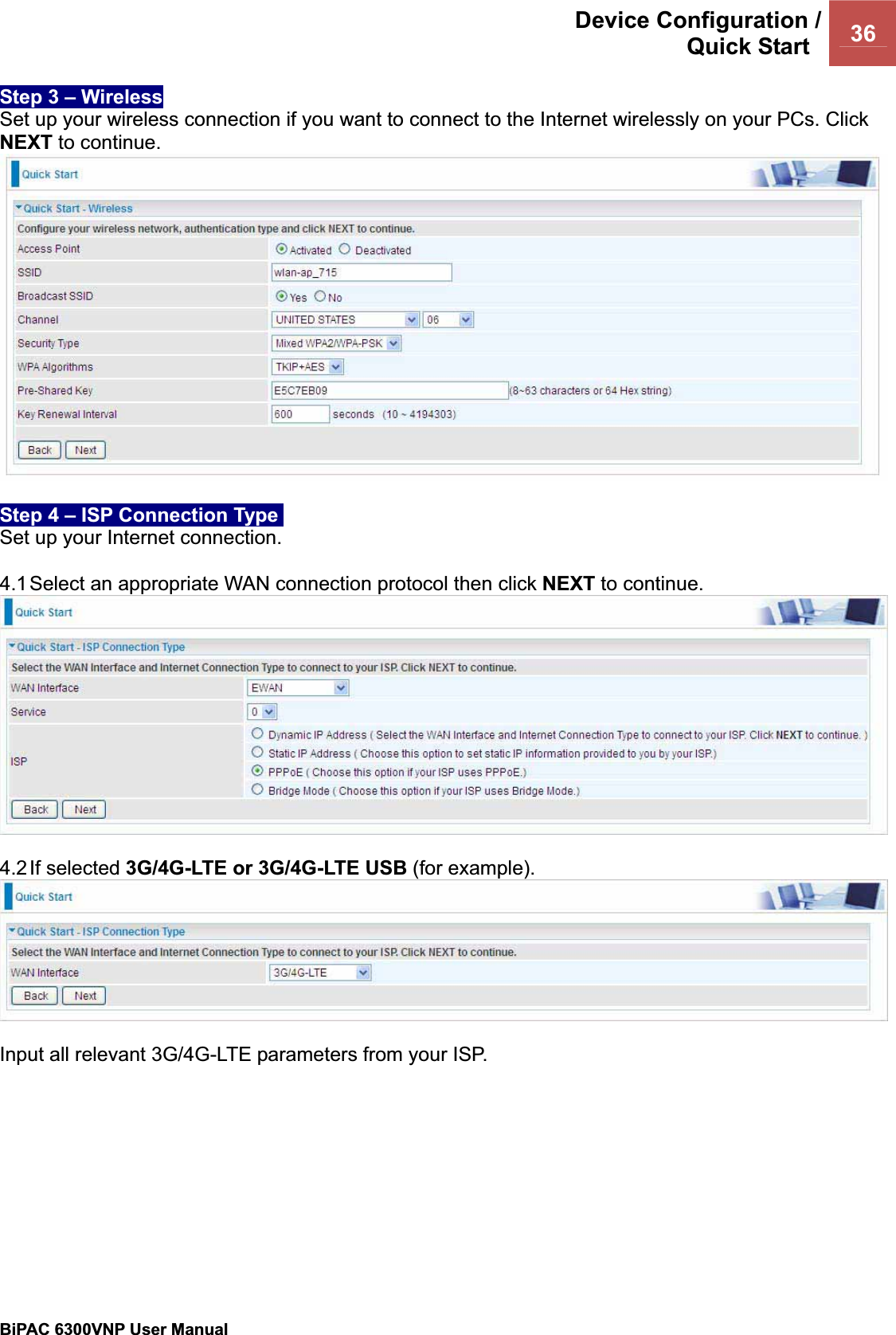 Device Configuration /Quick Start  36BiPAC 6300VNP User Manual                                               Step 3 – Wireless Set up your wireless connection if you want to connect to the Internet wirelessly on your PCs. Click NEXT to continue. Step 4 – ISP Connection Type  Set up your Internet connection. 4.1 Select an appropriate WAN connection protocol then click NEXT to continue. 4.2 If  selected  3G/4G-LTE or 3G/4G-LTE USB (for example). Input all relevant 3G/4G-LTE parameters from your ISP. 