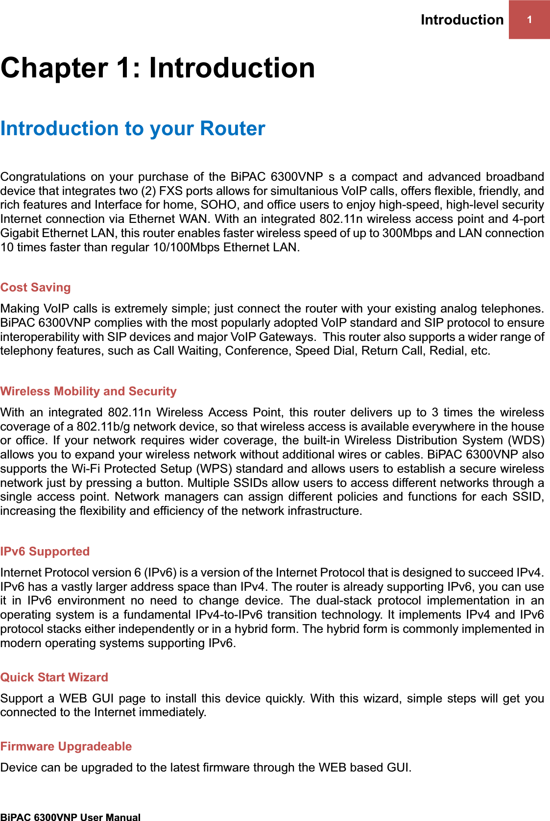 Introduction 1BiPAC 6300VNP User Manual                                               Chapter 1: Introduction Introduction to your RouterCongratulations on your purchase of the BiPAC 6300VNP s a compact and advanced broadband device that integrates two (2) FXS ports allows for simultanious VoIP calls, offers flexible, friendly, and rich features and Interface for home, SOHO, and office users to enjoy high-speed, high-level security Internet connection via Ethernet WAN. With an integrated 802.11n wireless access point and 4-port Gigabit Ethernet LAN, this router enables faster wireless speed of up to 300Mbps and LAN connection 10 times faster than regular 10/100Mbps Ethernet LAN.  Cost Saving Making VoIP calls is extremely simple; just connect the router with your existing analog telephones. BiPAC 6300VNP complies with the most popularly adopted VoIP standard and SIP protocol to ensure interoperability with SIP devices and major VoIP Gateways.  This router also supports a wider range of telephony features, such as Call Waiting, Conference, Speed Dial, Return Call, Redial, etc. Wireless Mobility and Security With an integrated 802.11n Wireless Access Point, this router delivers up to 3 times the wireless coverage of a 802.11b/g network device, so that wireless access is available everywhere in the house or office. If your network requires wider coverage, the built-in Wireless Distribution System (WDS) allows you to expand your wireless network without additional wires or cables. BiPAC 6300VNP also supports the Wi-Fi Protected Setup (WPS) standard and allows users to establish a secure wireless network just by pressing a button. Multiple SSIDs allow users to access different networks through a single access point. Network managers can assign different policies and functions for each SSID, increasing the flexibility and efficiency of the network infrastructure. IPv6 Supported Internet Protocol version 6 (IPv6) is a version of the Internet Protocol that is designed to succeed IPv4. IPv6 has a vastly larger address space than IPv4. The router is already supporting IPv6, you can use it in IPv6 environment no need to change device. The dual-stack protocol implementation in an operating system is a fundamental IPv4-to-IPv6 transition technology. It implements IPv4 and IPv6 protocol stacks either independently or in a hybrid form. The hybrid form is commonly implemented in modern operating systems supporting IPv6. Quick Start Wizard Support a WEB GUI page to install this device quickly. With this wizard, simple steps will get you connected to the Internet immediately. Firmware Upgradeable Device can be upgraded to the latest firmware through the WEB based GUI. 