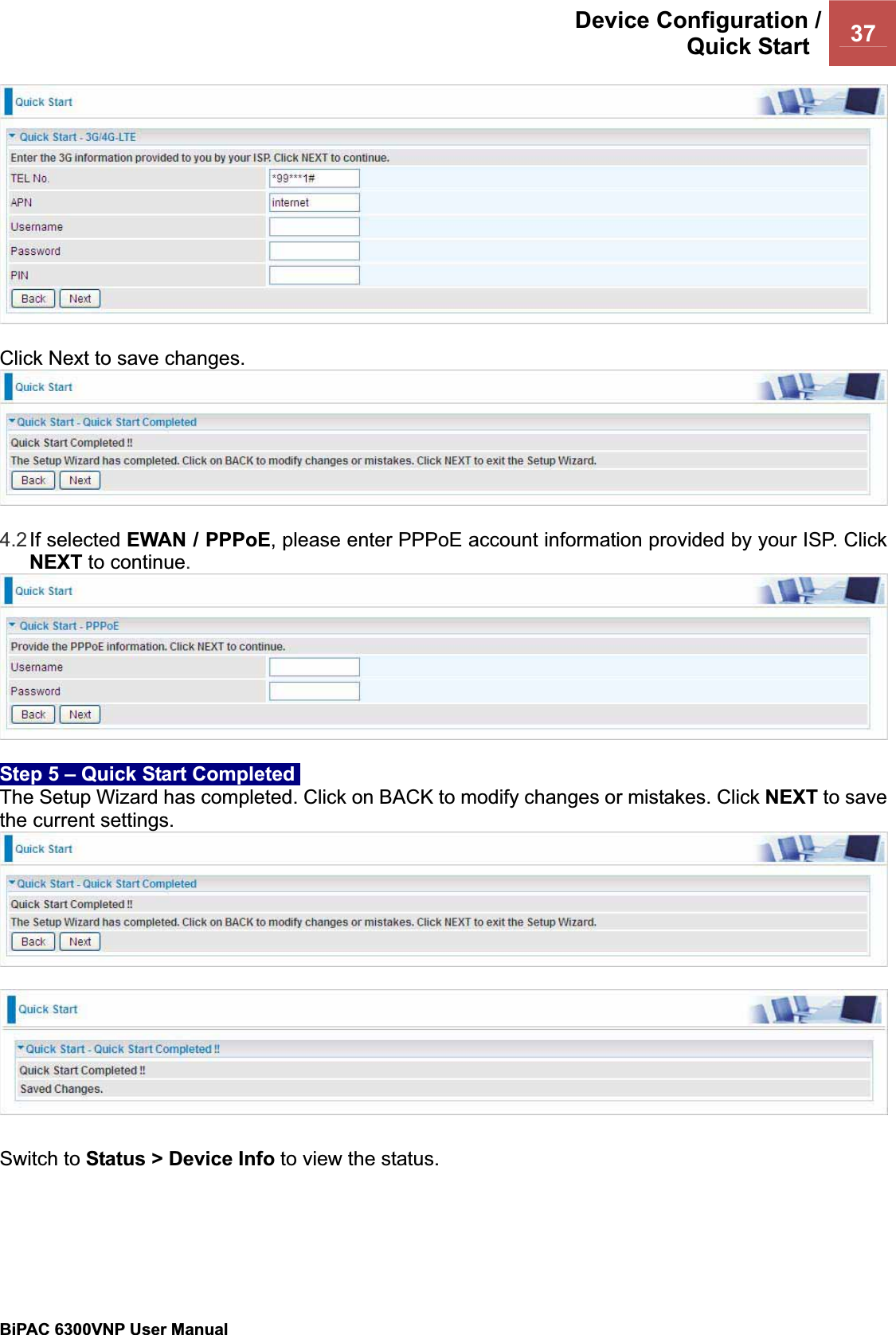 Device Configuration /Quick Start  37BiPAC 6300VNP User Manual                                               Click Next to save changes. 4.2If selected EWAN / PPPoE, please enter PPPoE account information provided by your ISP. Click NEXT to continue.Step 5 – Quick Start Completed  The Setup Wizard has completed. Click on BACK to modify changes or mistakes. Click NEXT to save the current settings. Switch to Status &gt; Device Info to view the status. 