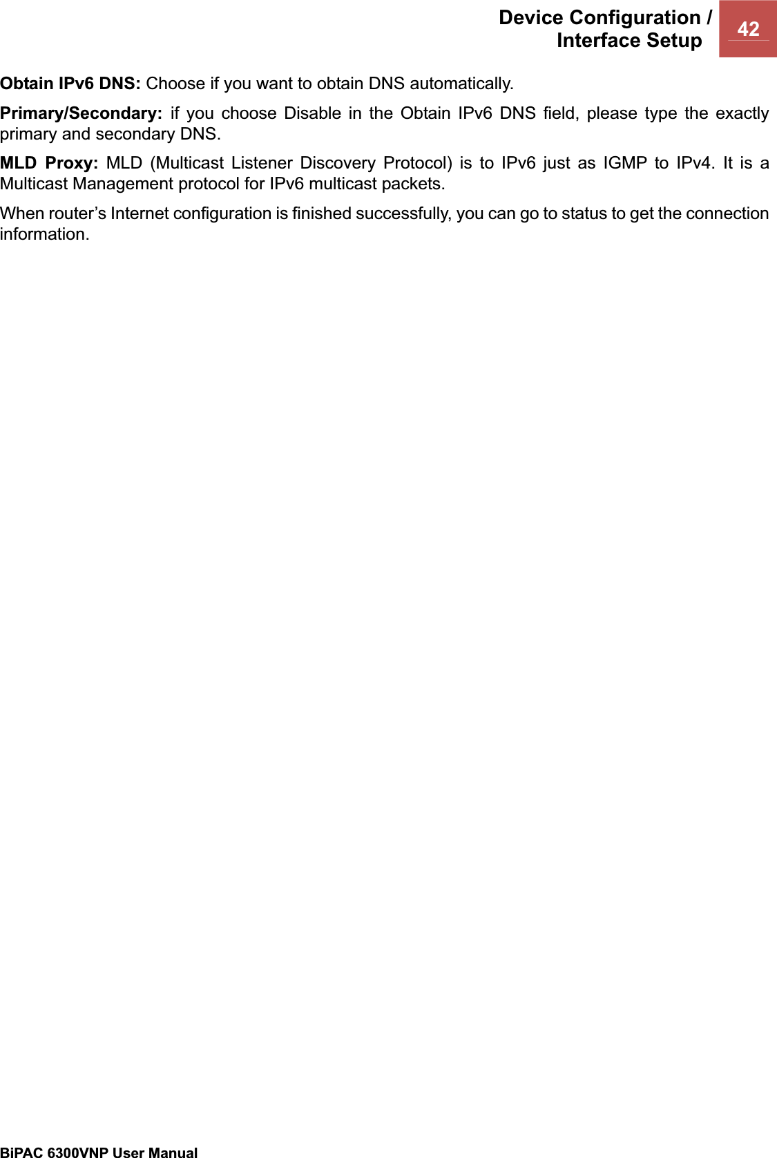 Device Configuration /Interface Setup  42BiPAC 6300VNP User Manual                                               Obtain IPv6 DNS: Choose if you want to obtain DNS automatically. Primary/Secondary:  if you choose Disable in the Obtain IPv6 DNS field, please type the exactly primary and secondary DNS. MLD Proxy: MLD (Multicast Listener Discovery Protocol) is to IPv6 just as IGMP to IPv4. It is a Multicast Management protocol for IPv6 multicast packets.When router’s Internet configuration is finished successfully, you can go to status to get the connection information.