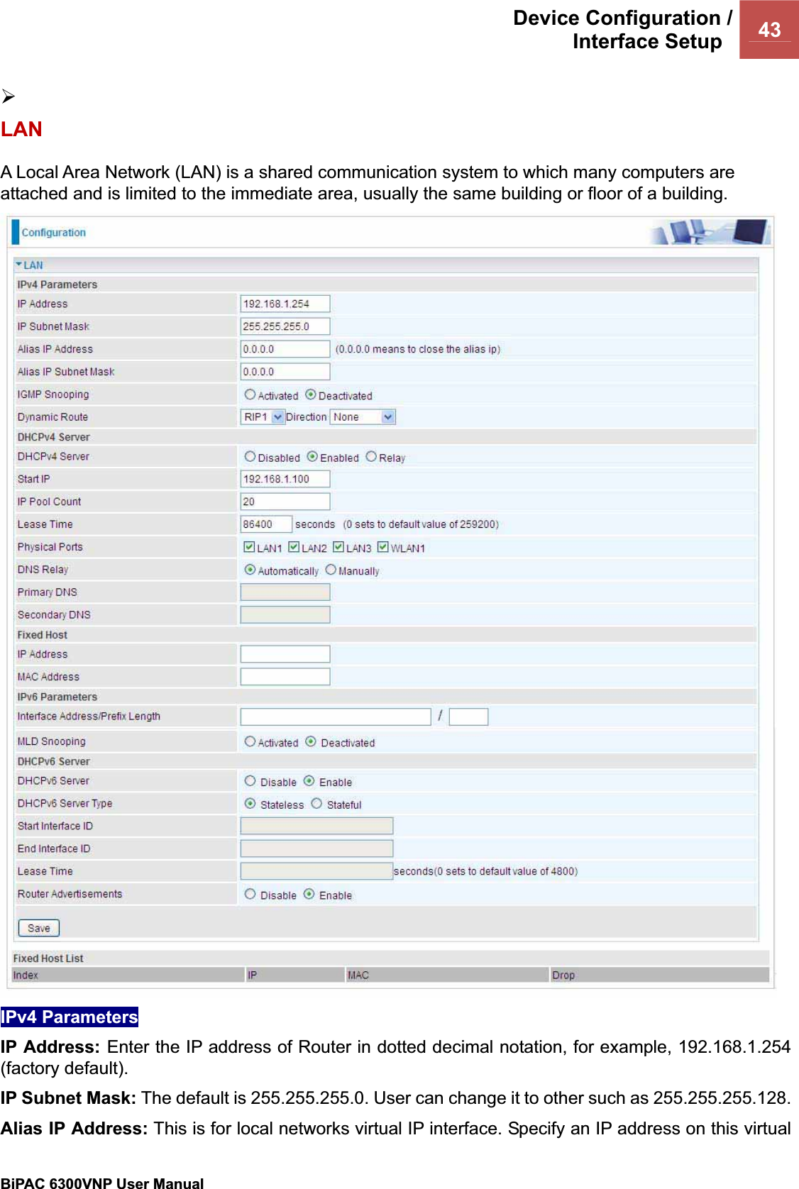 Device Configuration /Interface Setup  43BiPAC 6300VNP User Manual                                               ¾LANA Local Area Network (LAN) is a shared communication system to which many computers are attached and is limited to the immediate area, usually the same building or floor of a building. IPv4 Parameters IP Address: Enter the IP address of Router in dotted decimal notation, for example, 192.168.1.254 (factory default).IP Subnet Mask: The default is 255.255.255.0. User can change it to other such as 255.255.255.128.Alias IP Address: This is for local networks virtual IP interface. Specify an IP address on this virtual 