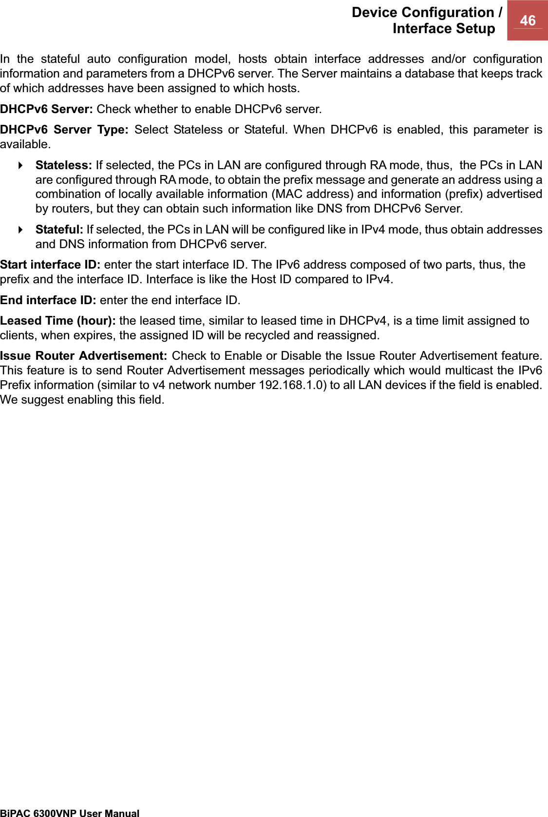 Device Configuration /Interface Setup  46BiPAC 6300VNP User Manual                                               In the stateful auto configuration model, hosts obtain interface addresses and/or configuration information and parameters from a DHCPv6 server. The Server maintains a database that keeps track of which addresses have been assigned to which hosts.  DHCPv6 Server: Check whether to enable DHCPv6 server.  DHCPv6 Server Type: Select Stateless or Stateful. When DHCPv6 is enabled, this parameter is available.Stateless: If selected, the PCs in LAN are configured through RA mode, thus,  the PCs in LAN are configured through RA mode, to obtain the prefix message and generate an address using a combination of locally available information (MAC address) and information (prefix) advertised by routers, but they can obtain such information like DNS from DHCPv6 Server.  Stateful: If selected, the PCs in LAN will be configured like in IPv4 mode, thus obtain addresses and DNS information from DHCPv6 server. Start interface ID: enter the start interface ID. The IPv6 address composed of two parts, thus, the prefix and the interface ID. Interface is like the Host ID compared to IPv4. End interface ID: enter the end interface ID. Leased Time (hour): the leased time, similar to leased time in DHCPv4, is a time limit assigned to clients, when expires, the assigned ID will be recycled and reassigned. Issue Router Advertisement: Check to Enable or Disable the Issue Router Advertisement feature. This feature is to send Router Advertisement messages periodically which would multicast the IPv6 Prefix information (similar to v4 network number 192.168.1.0) to all LAN devices if the field is enabled. We suggest enabling this field. 