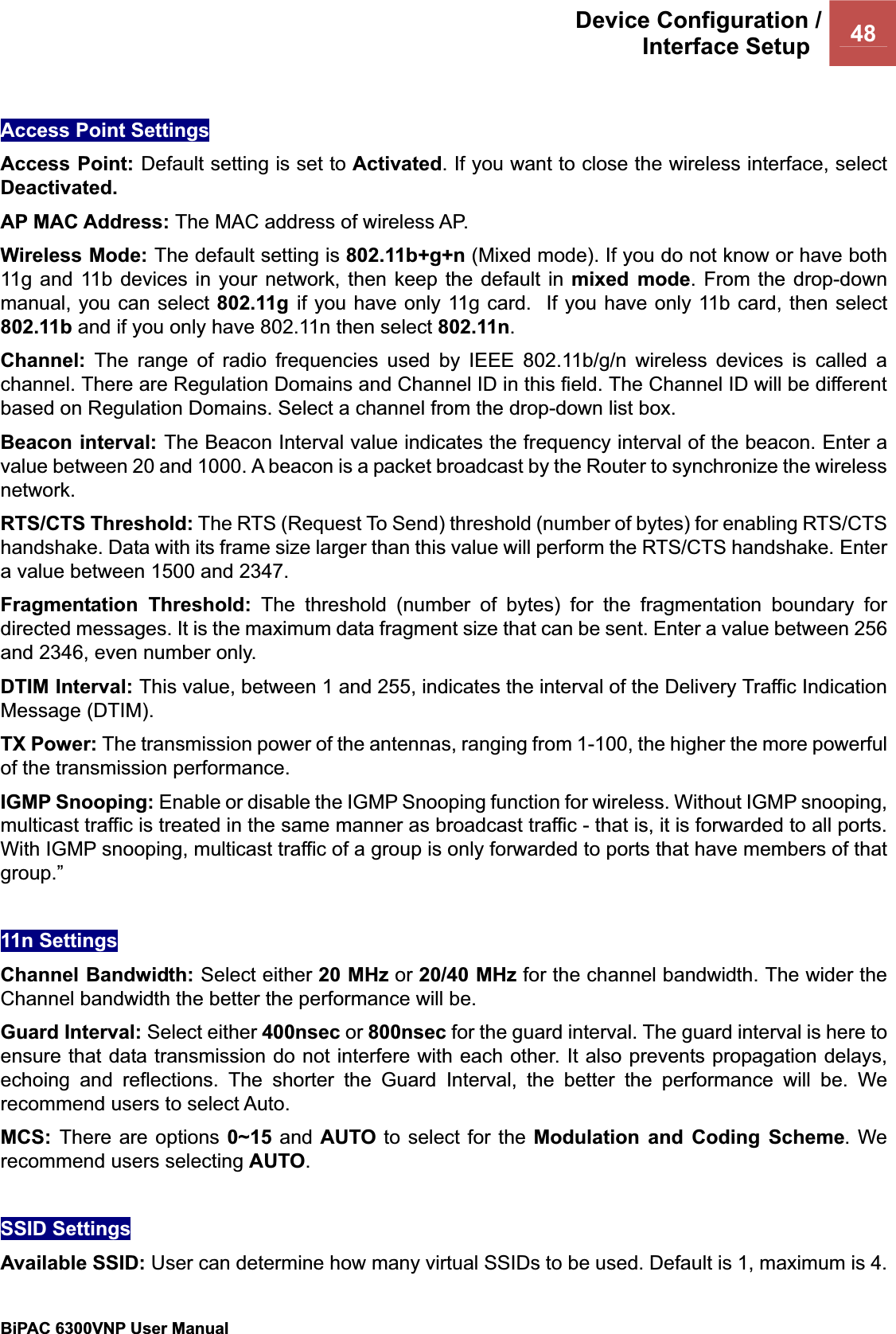 Device Configuration /Interface Setup  48BiPAC 6300VNP User Manual                                               Access Point Settings Access Point: Default setting is set to Activated. If you want to close the wireless interface, select Deactivated.AP MAC Address: The MAC address of wireless AP.Wireless Mode: The default setting is 802.11b+g+n (Mixed mode). If you do not know or have both 11g and 11b devices in your network, then keep the default in mixed mode. From the drop-down manual, you can select 802.11g  if you have only 11g card.  If you have only 11b card, then select 802.11b and if you only have 802.11n then select 802.11n.Channel: The range of radio frequencies used by IEEE 802.11b/g/n wireless devices is called a channel. There are Regulation Domains and Channel ID in this field. The Channel ID will be different based on Regulation Domains. Select a channel from the drop-down list box. Beacon interval: The Beacon Interval value indicates the frequency interval of the beacon. Enter a value between 20 and 1000. A beacon is a packet broadcast by the Router to synchronize the wireless network.RTS/CTS Threshold: The RTS (Request To Send) threshold (number of bytes) for enabling RTS/CTS handshake. Data with its frame size larger than this value will perform the RTS/CTS handshake. Enter a value between 1500 and 2347. Fragmentation Threshold: The threshold (number of bytes) for the fragmentation boundary for directed messages. It is the maximum data fragment size that can be sent. Enter a value between 256 and 2346, even number only. DTIM Interval: This value, between 1 and 255, indicates the interval of the Delivery Traffic Indication Message (DTIM). TX Power: The transmission power of the antennas, ranging from 1-100, the higher the more powerful of the transmission performance. IGMP Snooping: Enable or disable the IGMP Snooping function for wireless. Without IGMP snooping, multicast traffic is treated in the same manner as broadcast traffic - that is, it is forwarded to all ports. With IGMP snooping, multicast traffic of a group is only forwarded to ports that have members of that group.”11n Settings Channel Bandwidth: Select either 20 MHz or 20/40 MHz for the channel bandwidth. The wider the Channel bandwidth the better the performance will be. Guard Interval: Select either 400nsec or 800nsec for the guard interval. The guard interval is here to ensure that data transmission do not interfere with each other. It also prevents propagation delays, echoing and reflections. The shorter the Guard Interval, the better the performance will be. We recommend users to select Auto. MCS: There are options 0~15 and AUTO to select for the Modulation and Coding Scheme. We recommend users selecting AUTO.SSID Settings Available SSID: User can determine how many virtual SSIDs to be used. Default is 1, maximum is 4. 