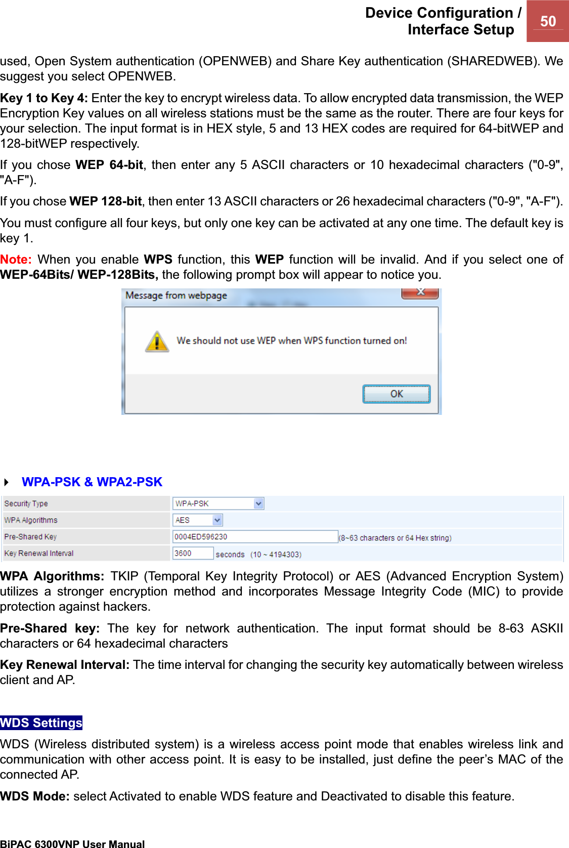 Device Configuration /Interface Setup  50BiPAC 6300VNP User Manual                                               used, Open System authentication (OPENWEB) and Share Key authentication (SHAREDWEB). We suggest you select OPENWEB. Key 1 to Key 4: Enter the key to encrypt wireless data. To allow encrypted data transmission, the WEP Encryption Key values on all wireless stations must be the same as the router. There are four keys for your selection. The input format is in HEX style, 5 and 13 HEX codes are required for 64-bitWEP and 128-bitWEP respectively. If you chose WEP 64-bit, then enter any 5 ASCII characters or 10 hexadecimal characters (&quot;0-9&quot;, &quot;A-F&quot;).If you chose WEP 128-bit, then enter 13 ASCII characters or 26 hexadecimal characters (&quot;0-9&quot;, &quot;A-F&quot;). You must configure all four keys, but only one key can be activated at any one time. The default key is key 1. Note: When you enable WPS function, this WEP function will be invalid. And if you select one of WEP-64Bits/ WEP-128Bits, the following prompt box will appear to notice you. WPA-PSK &amp; WPA2-PSK WPA Algorithms: TKIP (Temporal Key Integrity Protocol) or AES (Advanced Encryption System) utilizes a stronger encryption method and incorporates Message Integrity Code (MIC) to provide protection against hackers. Pre-Shared key: The key for network authentication. The input format should be 8-63 ASKII characters or 64 hexadecimal characters Key Renewal Interval: The time interval for changing the security key automatically between wireless client and AP. WDS Settings WDS (Wireless distributed system) is a wireless access point mode that enables wireless link and communication with other access point. It is easy to be installed, just define the peer’s MAC of the connected AP.  WDS Mode: select Activated to enable WDS feature and Deactivated to disable this feature. 