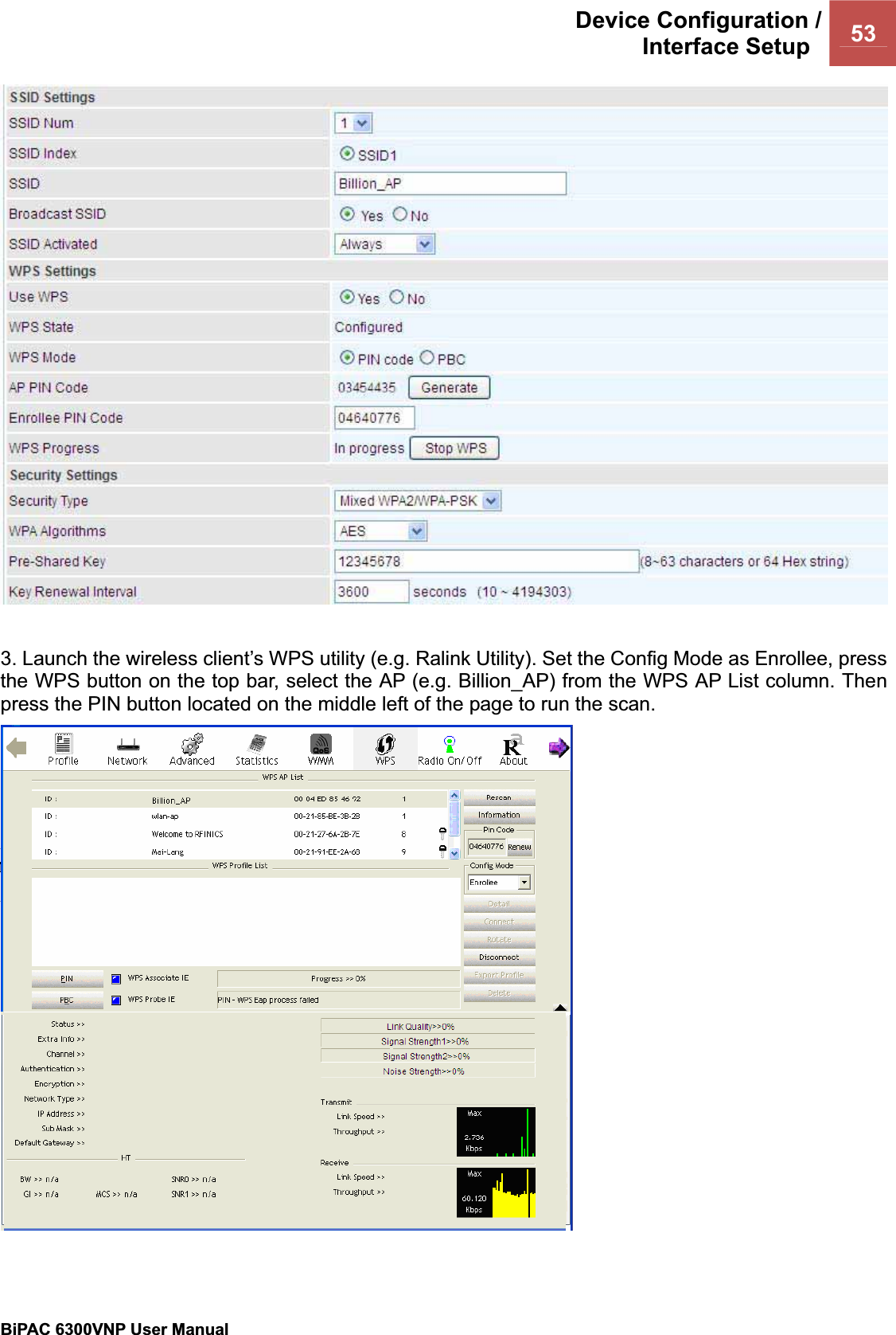 Device Configuration /Interface Setup  53BiPAC 6300VNP User Manual                                               3. Launch the wireless client’s WPS utility (e.g. Ralink Utility). Set the Config Mode as Enrollee, press the WPS button on the top bar, select the AP (e.g. Billion_AP) from the WPS AP List column. Then press the PIN button located on the middle left of the page to run the scan. 