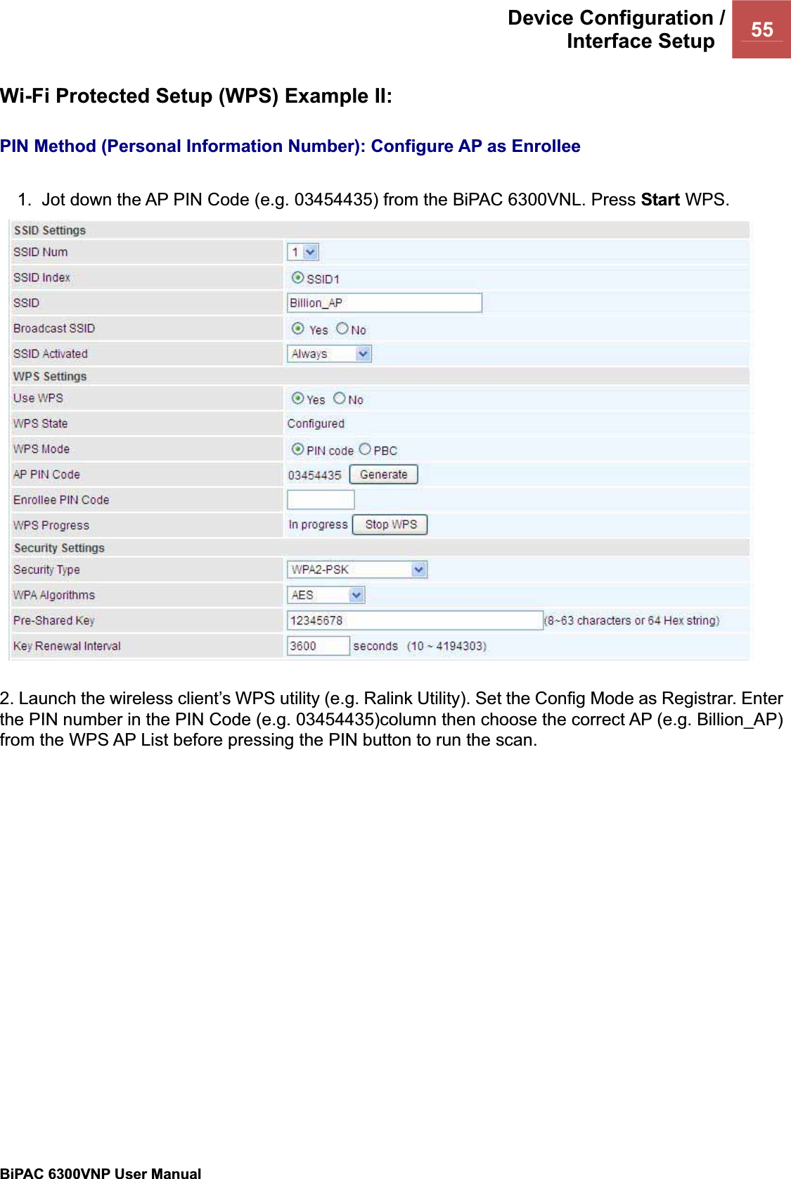 Device Configuration /Interface Setup  55BiPAC 6300VNP User Manual                                               Wi-Fi Protected Setup (WPS) Example II: PIN Method (Personal Information Number): Configure AP as Enrollee1.  Jot down the AP PIN Code (e.g. 03454435) from the BiPAC 6300VNL. Press Start WPS. 2. Launch the wireless client’s WPS utility (e.g. Ralink Utility). Set the Config Mode as Registrar. Enter the PIN number in the PIN Code (e.g. 03454435)column then choose the correct AP (e.g. Billion_AP) from the WPS AP List before pressing the PIN button to run the scan. 