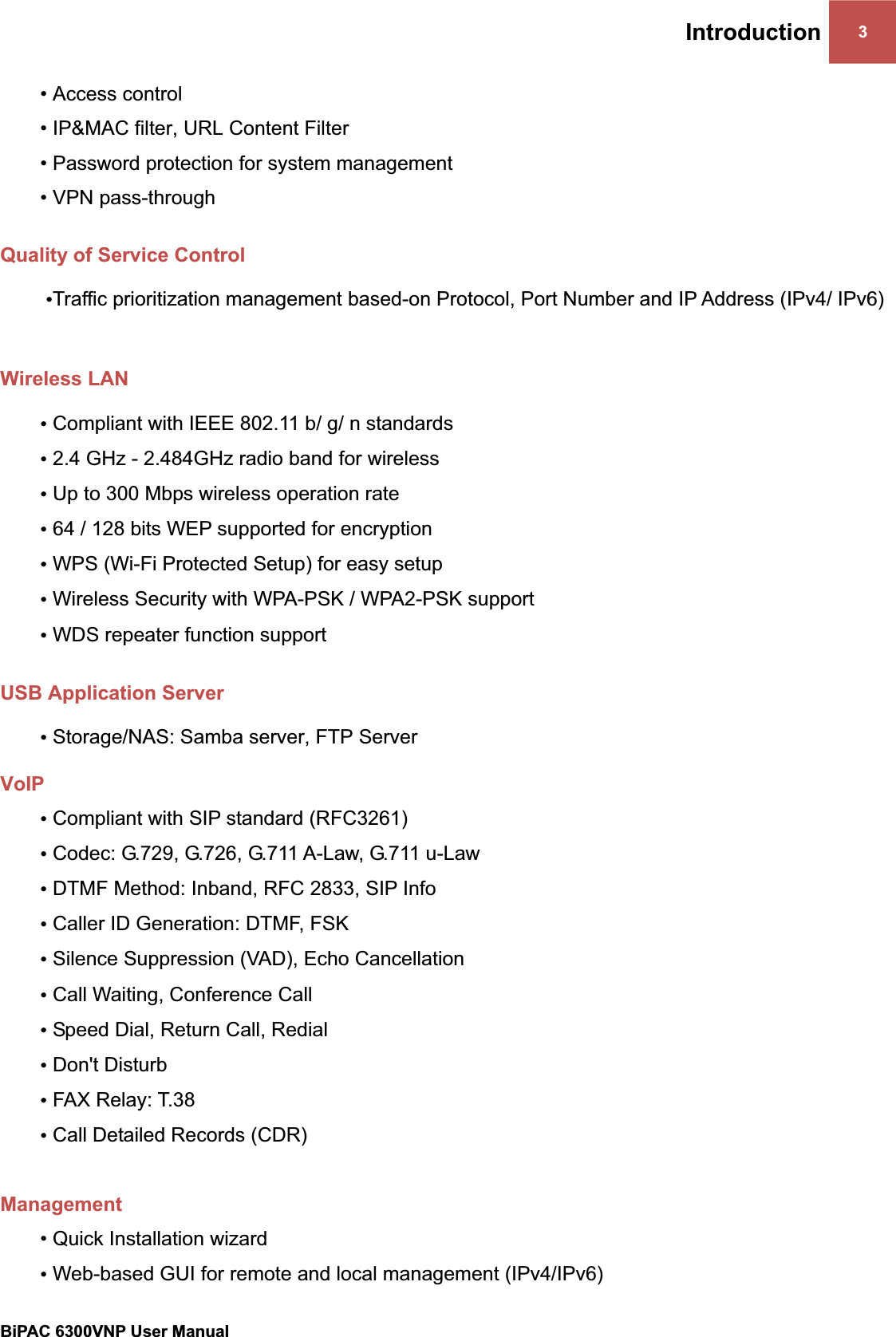 Introduction 3BiPAC 6300VNP User Manual                                               • Access control• IP&amp;MAC filter, URL Content Filter  • Password protection for system management • VPN pass-throughQuality of Service Control •Traffic prioritization management based-on Protocol, Port Number and IP Address (IPv4/ IPv6) Wireless LAN •Compliant with IEEE 802.11 b/ g/ n standards •2.4 GHz - 2.484GHz radio band for wireless•Up to 300 Mbps wireless operation rate •64 / 128 bits WEP supported for encryption •WPS (Wi-Fi Protected Setup) for easy setup •Wireless Security with WPA-PSK / WPA2-PSK support •WDS repeater function support USB Application Server •Storage/NAS: Samba server, FTP Server VoIP•Compliant with SIP standard (RFC3261) •Codec: G.729, G.726, G.711 A-Law, G.711 u-Law •DTMF Method: Inband, RFC 2833, SIP Info •Caller ID Generation: DTMF, FSK •Silence Suppression (VAD), Echo Cancellation •Call Waiting, Conference Call •Speed Dial, Return Call, Redial •Don&apos;t Disturb •FAX Relay: T.38 •Call Detailed Records (CDR) Management• Quick Installation wizard•Web-based GUI for remote and local management (IPv4/IPv6) 