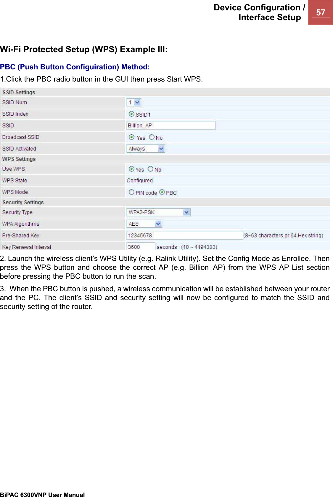 Device Configuration /Interface Setup  57BiPAC 6300VNP User Manual                                               Wi-Fi Protected Setup (WPS) Example III: PBC (Push Button Configuiration) Method:1.Click the PBC radio button in the GUI then press Start WPS. 2. Launch the wireless client’s WPS Utility (e.g. Ralink Utility). Set the Config Mode as Enrollee. Then press the WPS button and choose the correct AP (e.g. Billion_AP) from the WPS AP List section before pressing the PBC button to run the scan. 3.  When the PBC button is pushed, a wireless communication will be established between your router and the PC. The client’s SSID and security setting will now be configured to match the SSID and security setting of the router.