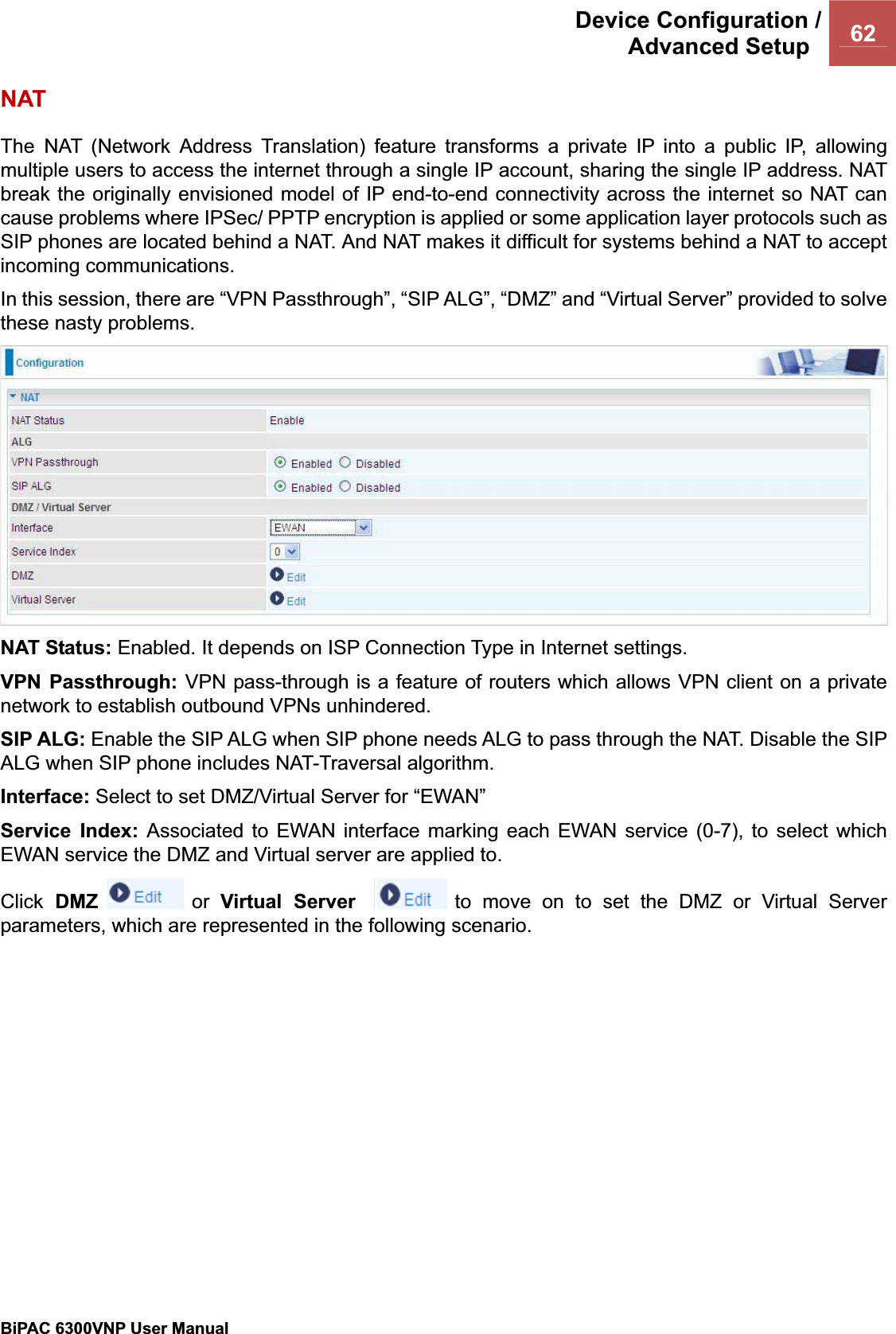 Device Configuration /Advanced Setup  62BiPAC 6300VNP User Manual                                               NAT The NAT (Network Address Translation) feature transforms a private IP into a public IP, allowing multiple users to access the internet through a single IP account, sharing the single IP address. NAT break the originally envisioned model of IP end-to-end connectivity across the internet so NAT can cause problems where IPSec/ PPTP encryption is applied or some application layer protocols such as SIP phones are located behind a NAT. And NAT makes it difficult for systems behind a NAT to accept incoming communications. In this session, there are “VPN Passthrough”, “SIP ALG”, “DMZ” and “Virtual Server” provided to solve these nasty problems. NAT Status: Enabled. It depends on ISP Connection Type in Internet settings. VPN Passthrough: VPN pass-through is a feature of routers which allows VPN client on a private network to establish outbound VPNs unhindered.SIP ALG: Enable the SIP ALG when SIP phone needs ALG to pass through the NAT. Disable the SIP ALG when SIP phone includes NAT-Traversal algorithm. Interface: Select to set DMZ/Virtual Server for “EWAN” Service Index: Associated to EWAN interface marking each EWAN service (0-7), to select which EWAN service the DMZ and Virtual server are applied to. Click DMZ  or  Virtual Server  to move on to set the DMZ or Virtual Server parameters, which are represented in the following scenario.  