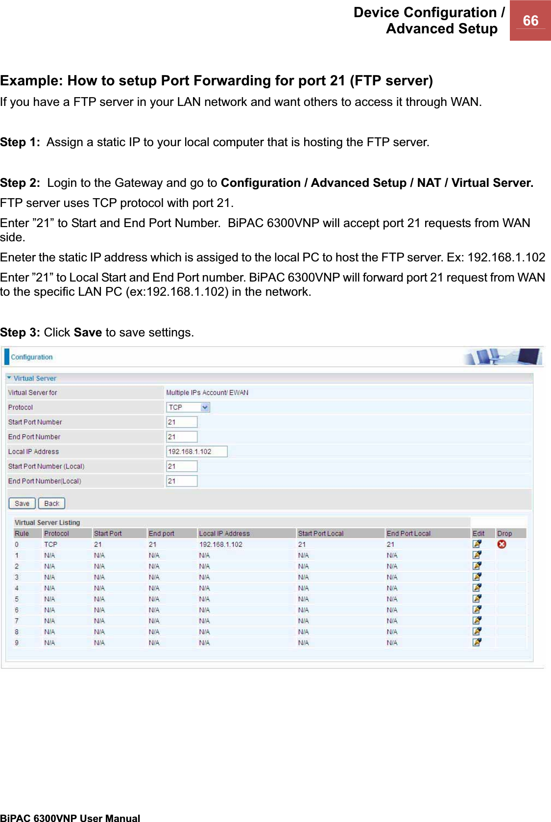 Device Configuration /Advanced Setup  66BiPAC 6300VNP User Manual                                               Example: How to setup Port Forwarding for port 21 (FTP server) If you have a FTP server in your LAN network and want others to access it through WAN. Step 1:  Assign a static IP to your local computer that is hosting the FTP server. Step 2:  Login to the Gateway and go to Configuration / Advanced Setup / NAT / Virtual Server. FTP server uses TCP protocol with port 21.  Enter ”21” to Start and End Port Number.  BiPAC 6300VNP will accept port 21 requests from WAN side.Eneter the static IP address which is assiged to the local PC to host the FTP server. Ex: 192.168.1.102 Enter ”21” to Local Start and End Port number. BiPAC 6300VNP will forward port 21 request from WAN to the specific LAN PC (ex:192.168.1.102) in the network.Step 3: Click Save to save settings.