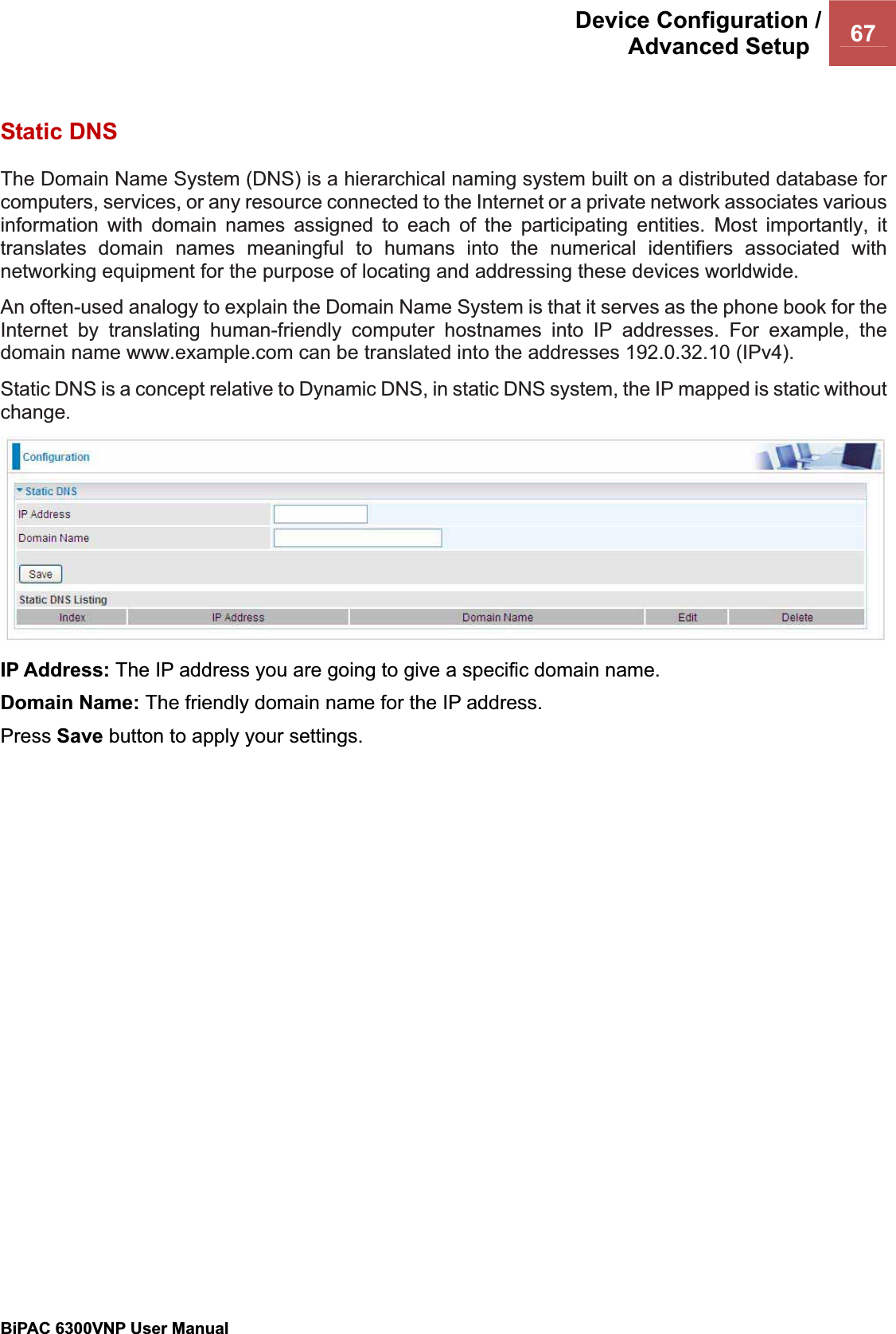 Device Configuration /Advanced Setup  67BiPAC 6300VNP User Manual                                               Static DNS The Domain Name System (DNS) is a hierarchical naming system built on a distributed database for computers, services, or any resource connected to the Internet or a private network associates various information with domain names assigned to each of the participating entities. Most importantly, it translates domain names meaningful to humans into the numerical identifiers associated with networking equipment for the purpose of locating and addressing these devices worldwide. An often-used analogy to explain the Domain Name System is that it serves as the phone book for the Internet by translating human-friendly computer hostnames into IP addresses. For example, the domain name www.example.com can be translated into the addresses 192.0.32.10 (IPv4). Static DNS is a concept relative to Dynamic DNS, in static DNS system, the IP mapped is static without change.IP Address: The IP address you are going to give a specific domain name.Domain Name: The friendly domain name for the IP address. Press Save button to apply your settings. 