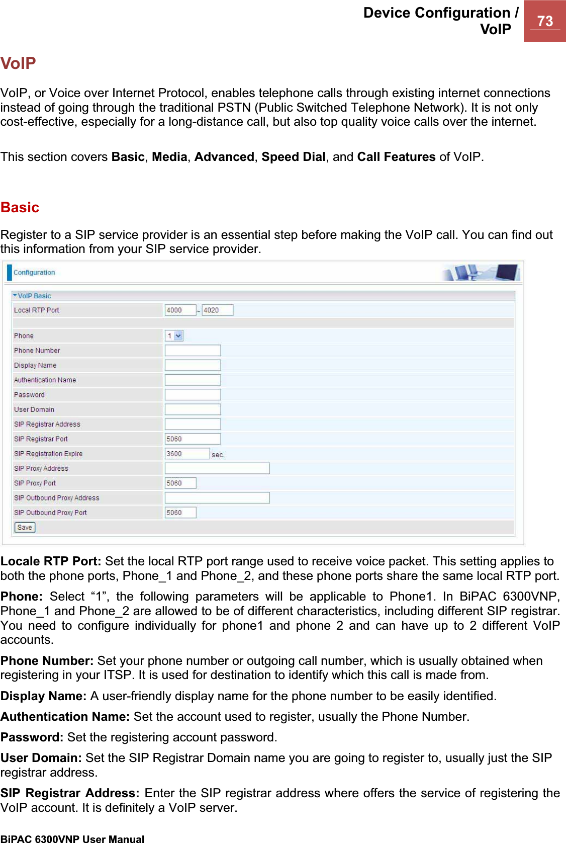 Device Configuration /VoIP  73BiPAC 6300VNP User Manual                                               VoIP VoIP, or Voice over Internet Protocol, enables telephone calls through existing internet connections instead of going through the traditional PSTN (Public Switched Telephone Network). It is not only cost-effective, especially for a long-distance call, but also top quality voice calls over the internet. This section covers Basic,Media,Advanced,Speed Dial, and Call Features of VoIP. BasicRegister to a SIP service provider is an essential step before making the VoIP call. You can find out this information from your SIP service provider. Locale RTP Port: Set the local RTP port range used to receive voice packet. This setting applies to both the phone ports, Phone_1 and Phone_2, and these phone ports share the same local RTP port. Phone: Select “1”, the following parameters will be applicable to Phone1. In BiPAC 6300VNP, Phone_1 and Phone_2 are allowed to be of different characteristics, including different SIP registrar. You need to configure individually for phone1 and phone 2 and can have up to 2 different VoIP accounts.Phone Number: Set your phone number or outgoing call number, which is usually obtained when registering in your ITSP. It is used for destination to identify which this call is made from. Display Name: A user-friendly display name for the phone number to be easily identified. Authentication Name: Set the account used to register, usually the Phone Number.Password: Set the registering account password. User Domain: Set the SIP Registrar Domain name you are going to register to, usually just the SIP registrar address. SIP Registrar Address: Enter the SIP registrar address where offers the service of registering the VoIP account. It is definitely a VoIP server.