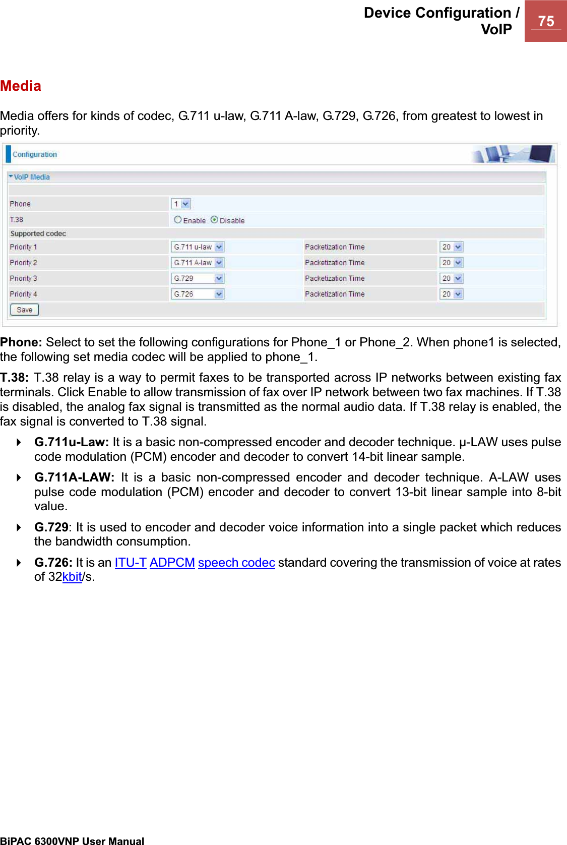 Device Configuration /VoIP  75BiPAC 6300VNP User Manual                                               MediaMedia offers for kinds of codec, G.711 u-law, G.711 A-law, G.729, G.726, from greatest to lowest in priority.  Phone: Select to set the following configurations for Phone_1 or Phone_2. When phone1 is selected, the following set media codec will be applied to phone_1. T.38: T.38 relay is a way to permit faxes to be transported across IP networks between existing faxterminals. Click Enable to allow transmission of fax over IP network between two fax machines. If T.38 is disabled, the analog fax signal is transmitted as the normal audio data. If T.38 relay is enabled, the fax signal is converted to T.38 signal. G.711u-Law: It is a basic non-compressed encoder and decoder technique. ȝ-LAW uses pulse code modulation (PCM) encoder and decoder to convert 14-bit linear sample. G.711A-LAW: It is a basic non-compressed encoder and decoder technique. A-LAW uses pulse code modulation (PCM) encoder and decoder to convert 13-bit linear sample into 8-bit value.G.729: It is used to encoder and decoder voice information into a single packet which reduces the bandwidth consumption. G.726: It is an ITU-T ADPCM speech codec standard covering the transmission of voice at rates of 32kbit/s.