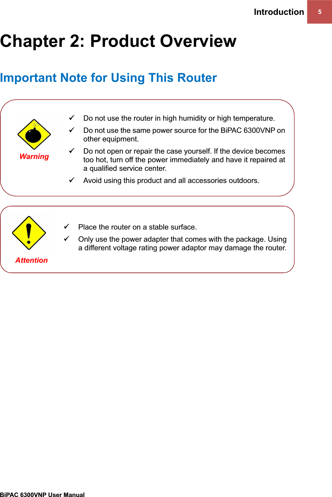 Introduction 5BiPAC 6300VNP User Manual                                               Chapter 2: Product Overview Important Note for Using This RouterWarning 9Do not open or repair the case yourself. If the device becomes too hot, turn off the power immediately and have it repaired at a qualified service center.  9Avoid using this product and all accessories outdoors. 9Do not use the same power source for the BiPAC 6300VNP on other equipment. 9Do not use the router in high humidity or high temperature. 9Place the router on a stable surface. 9Only use the power adapter that comes with the package. Using a different voltage rating power adaptor may damage the router.Attention