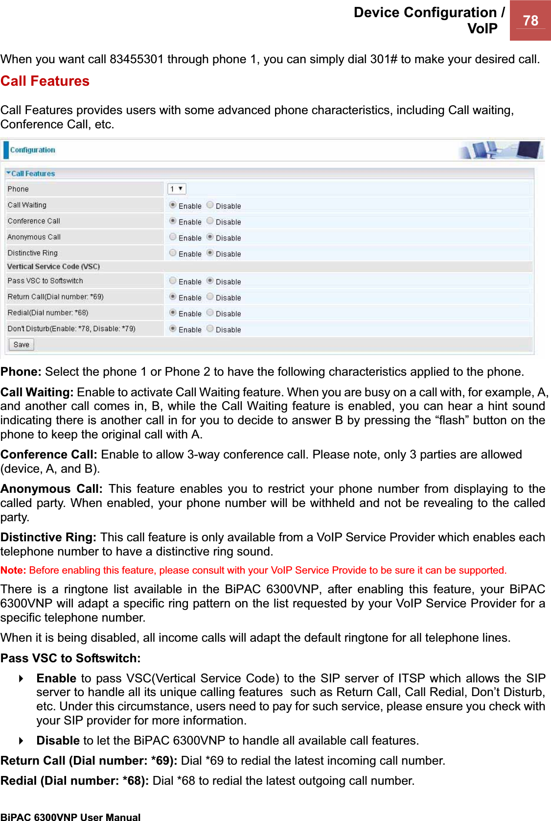 Device Configuration /VoIP  78BiPAC 6300VNP User Manual                                               When you want call 83455301 through phone 1, you can simply dial 301# to make your desired call. Call Features Call Features provides users with some advanced phone characteristics, including Call waiting, Conference Call, etc. Phone: Select the phone 1 or Phone 2 to have the following characteristics applied to the phone. Call Waiting: Enable to activate Call Waiting feature. When you are busy on a call with, for example, A, and another call comes in, B, while the Call Waiting feature is enabled, you can hear a hint sound indicating there is another call in for you to decide to answer B by pressing the “flash” button on the phone to keep the original call with A. Conference Call: Enable to allow 3-way conference call. Please note, only 3 parties are allowed (device, A, and B). Anonymous Call: This feature enables you to restrict your phone number from displaying to the called party. When enabled, your phone number will be withheld and not be revealing to the called party. Distinctive Ring: This call feature is only available from a VoIP Service Provider which enables each telephone number to have a distinctive ring sound.Note: Before enabling this feature, please consult with your VoIP Service Provide to be sure it can be supported.  There is a ringtone list available in the BiPAC 6300VNP, after enabling this feature, your BiPAC 6300VNP will adapt a specific ring pattern on the list requested by your VoIP Service Provider for a specific telephone number. When it is being disabled, all income calls will adapt the default ringtone for all telephone lines.Pass VSC to Softswitch:  Enable to pass VSC(Vertical Service Code) to the SIP server of ITSP which allows the SIP server to handle all its unique calling features  such as Return Call, Call Redial, Don’t Disturb, etc. Under this circumstance, users need to pay for such service, please ensure you check with your SIP provider for more information. Disable to let the BiPAC 6300VNP to handle all available call features.Return Call (Dial number: *69): Dial *69 to redial the latest incoming call number.  Redial (Dial number: *68): Dial *68 to redial the latest outgoing call number.  