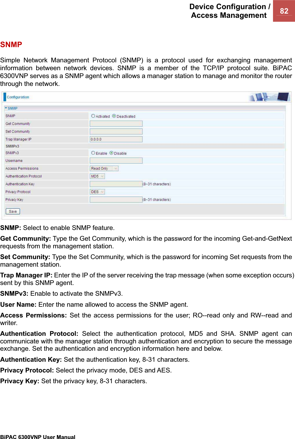 Device Configuration /Access Management  82BiPAC 6300VNP User Manual                                               SNMP Simple Network Management Protocol (SNMP) is a protocol used for exchanging management information between network devices. SNMP is a member of the TCP/IP protocol suite. BiPAC 6300VNP serves as a SNMP agent which allows a manager station to manage and monitor the router through the network. SNMP: Select to enable SNMP feature. Get Community: Type the Get Community, which is the password for the incoming Get-and-GetNext requests from the management station. Set Community: Type the Set Community, which is the password for incoming Set requests from the management station. Trap Manager IP: Enter the IP of the server receiving the trap message (when some exception occurs) sent by this SNMP agent. SNMPv3: Enable to activate the SNMPv3. User Name: Enter the name allowed to access the SNMP agent. Access Permissions: Set the access permissions for the user; RO--read only and RW--read and writer. Authentication Protocol: Select the authentication protocol, MD5 and SHA. SNMP agent can communicate with the manager station through authentication and encryption to secure the message exchange. Set the authentication and encryption information here and below. Authentication Key: Set the authentication key, 8-31 characters. Privacy Protocol: Select the privacy mode, DES and AES. Privacy Key: Set the privacy key, 8-31 characters. 