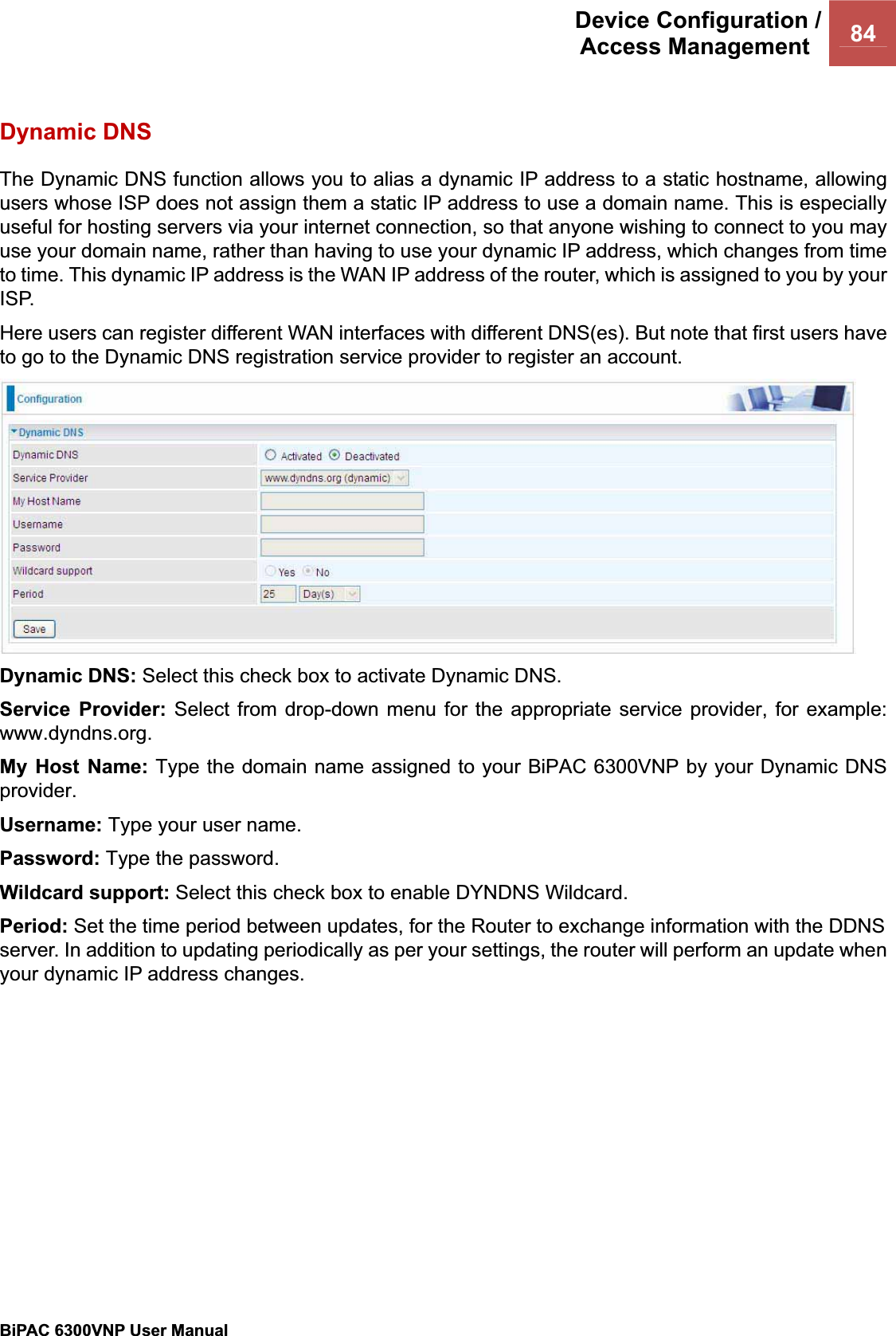 Device Configuration /Access Management  84BiPAC 6300VNP User Manual                                               Dynamic DNS The Dynamic DNS function allows you to alias a dynamic IP address to a static hostname, allowing users whose ISP does not assign them a static IP address to use a domain name. This is especially useful for hosting servers via your internet connection, so that anyone wishing to connect to you may use your domain name, rather than having to use your dynamic IP address, which changes from time to time. This dynamic IP address is the WAN IP address of the router, which is assigned to you by your ISP. Here users can register different WAN interfaces with different DNS(es). But note that first users have to go to the Dynamic DNS registration service provider to register an account. Dynamic DNS: Select this check box to activate Dynamic DNS. Service Provider: Select from drop-down menu for the appropriate service provider, for example: www.dyndns.org. My Host Name: Type the domain name assigned to your BiPAC 6300VNP by your Dynamic DNS provider.Username: Type your user name. Password: Type the password. Wildcard support: Select this check box to enable DYNDNS Wildcard. Period: Set the time period between updates, for the Router to exchange information with the DDNS server. In addition to updating periodically as per your settings, the router will perform an update when your dynamic IP address changes. 