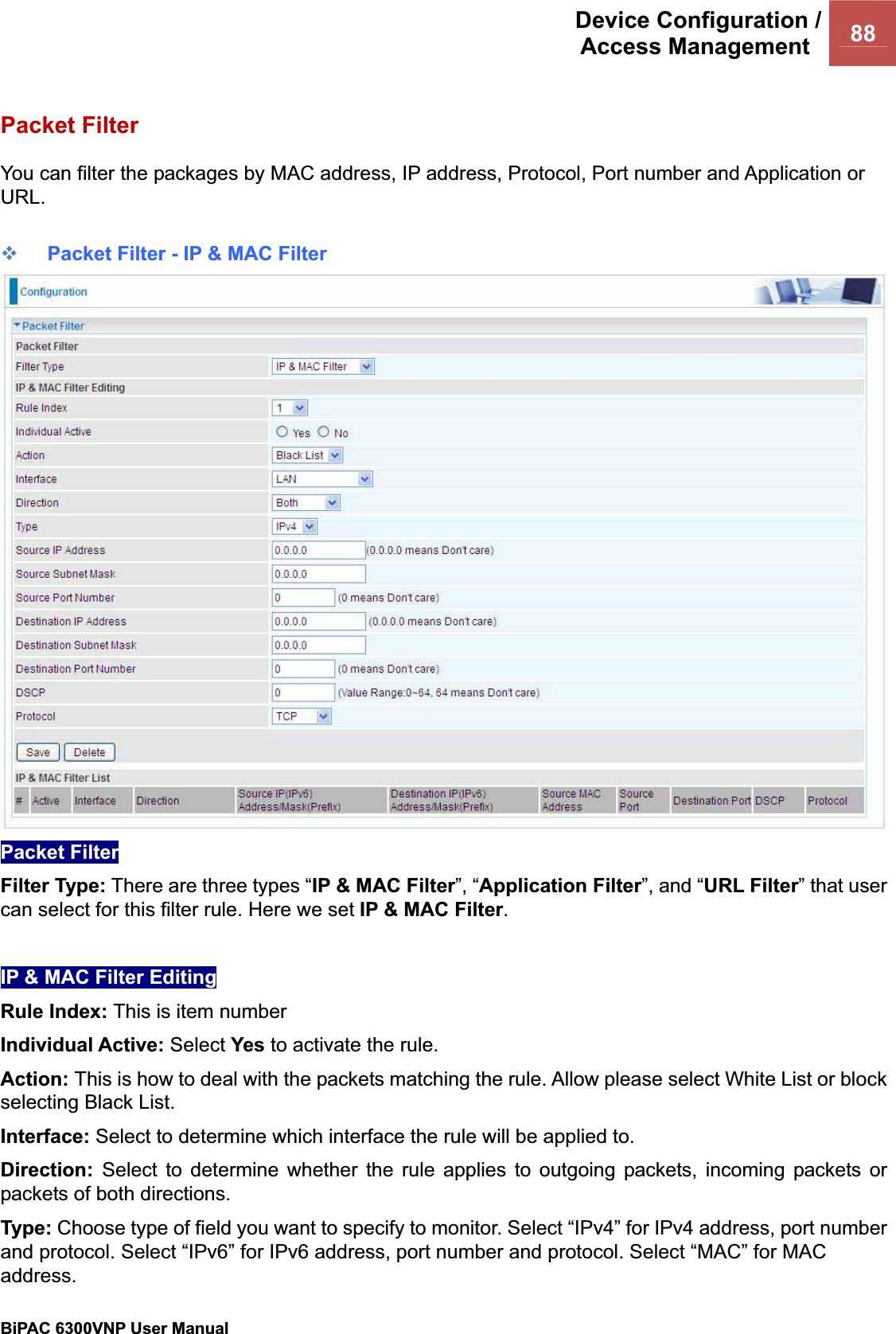 Device Configuration /Access Management  88BiPAC 6300VNP User Manual                                               Packet Filter You can filter the packages by MAC address, IP address, Protocol, Port number and Application or URL.Packet Filter - IP &amp; MAC FilterPacket Filter Filter Type: There are three types “IP &amp; MAC Filter”, “Application Filter”, and “URL Filter” that user can select for this filter rule. Here we set IP &amp; MAC Filter.IP &amp; MAC Filter Editing Rule Index: This is item number Individual Active: Select Yes to activate the rule. Action: This is how to deal with the packets matching the rule. Allow please select White List or block selecting Black List. Interface: Select to determine which interface the rule will be applied to.Direction: Select to determine whether the rule applies to outgoing packets, incoming packets or packets of both directions. Type: Choose type of field you want to specify to monitor. Select “IPv4” for IPv4 address, port number and protocol. Select “IPv6” for IPv6 address, port number and protocol. Select “MAC” for MAC address.