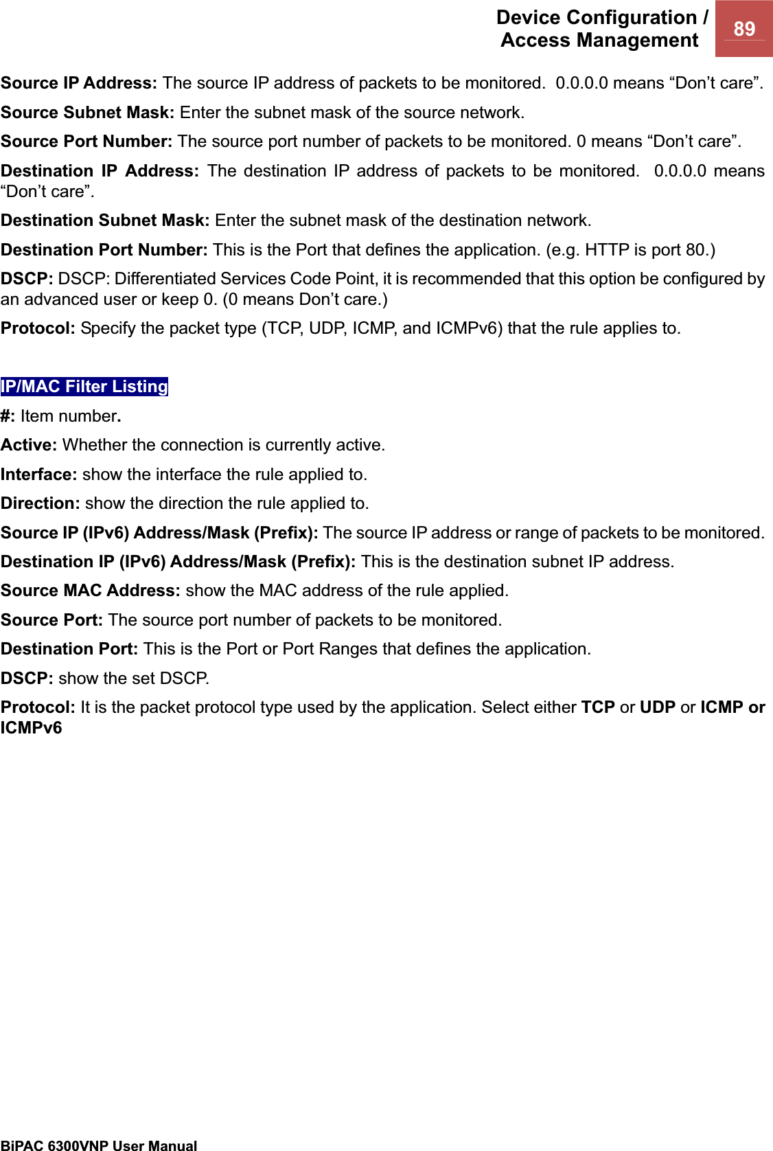 Device Configuration /Access Management  89BiPAC 6300VNP User Manual                                               Source IP Address: The source IP address of packets to be monitored.  0.0.0.0 means “Don’t care”. Source Subnet Mask: Enter the subnet mask of the source network. Source Port Number: The source port number of packets to be monitored. 0 means “Don’t care”. Destination IP Address: The destination IP address of packets to be monitored.  0.0.0.0 means “Don’t care”. Destination Subnet Mask: Enter the subnet mask of the destination network. Destination Port Number: This is the Port that defines the application. (e.g. HTTP is port 80.)DSCP: DSCP: Differentiated Services Code Point, it is recommended that this option be configured by an advanced user or keep 0. (0 means Don’t care.) Protocol: Specify the packet type (TCP, UDP, ICMP, and ICMPv6) that the rule applies to. IP/MAC Filter Listing#: Item number.Active: Whether the connection is currently active. Interface: show the interface the rule applied to. Direction: show the direction the rule applied to.Source IP (IPv6) Address/Mask (Prefix): The source IP address or range of packets to be monitored.Destination IP (IPv6) Address/Mask (Prefix): This is the destination subnet IP address. Source MAC Address: show the MAC address of the rule applied. Source Port: The source port number of packets to be monitored.Destination Port: This is the Port or Port Ranges that defines the application. DSCP: show the set DSCP. Protocol: It is the packet protocol type used by the application. Select either TCP or UDP or ICMP or ICMPv6