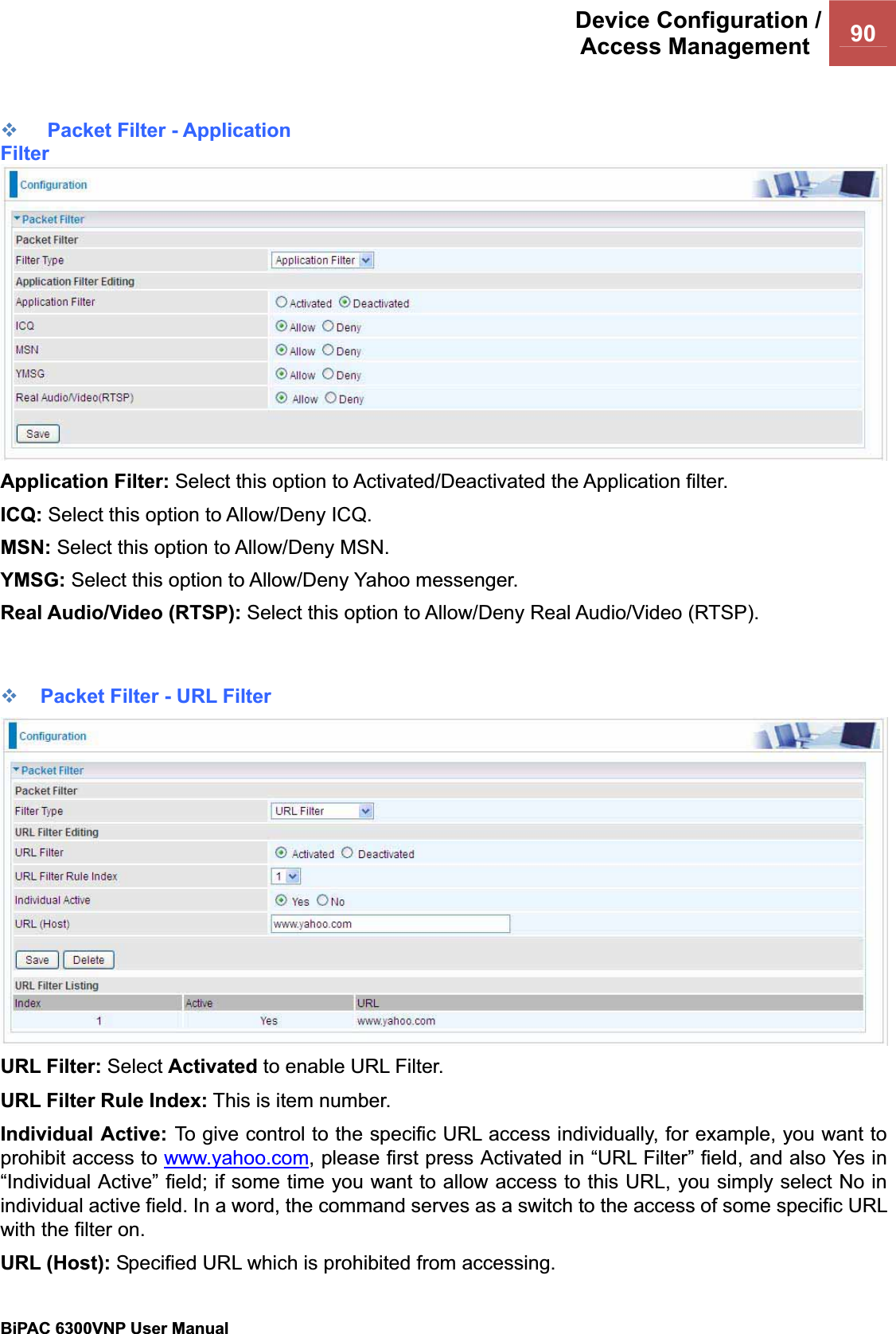 Device Configuration /Access Management  90BiPAC 6300VNP User Manual                                               Packet Filter - Application FilterApplication Filter: Select this option to Activated/Deactivated the Application filter. ICQ: Select this option to Allow/Deny ICQ. MSN: Select this option to Allow/Deny MSN.YMSG: Select this option to Allow/Deny Yahoo messenger. Real Audio/Video (RTSP): Select this option to Allow/Deny Real Audio/Video (RTSP). Packet Filter - URL FilterURL Filter: Select Activated to enable URL Filter. URL Filter Rule Index: This is item number.Individual Active: To give control to the specific URL access individually, for example, you want to prohibit access to www.yahoo.com, please first press Activated in “URL Filter” field, and also Yes in “Individual Active” field; if some time you want to allow access to this URL, you simply select No in individual active field. In a word, the command serves as a switch to the access of some specific URL with the filter on.URL (Host): Specified URL which is prohibited from accessing. 