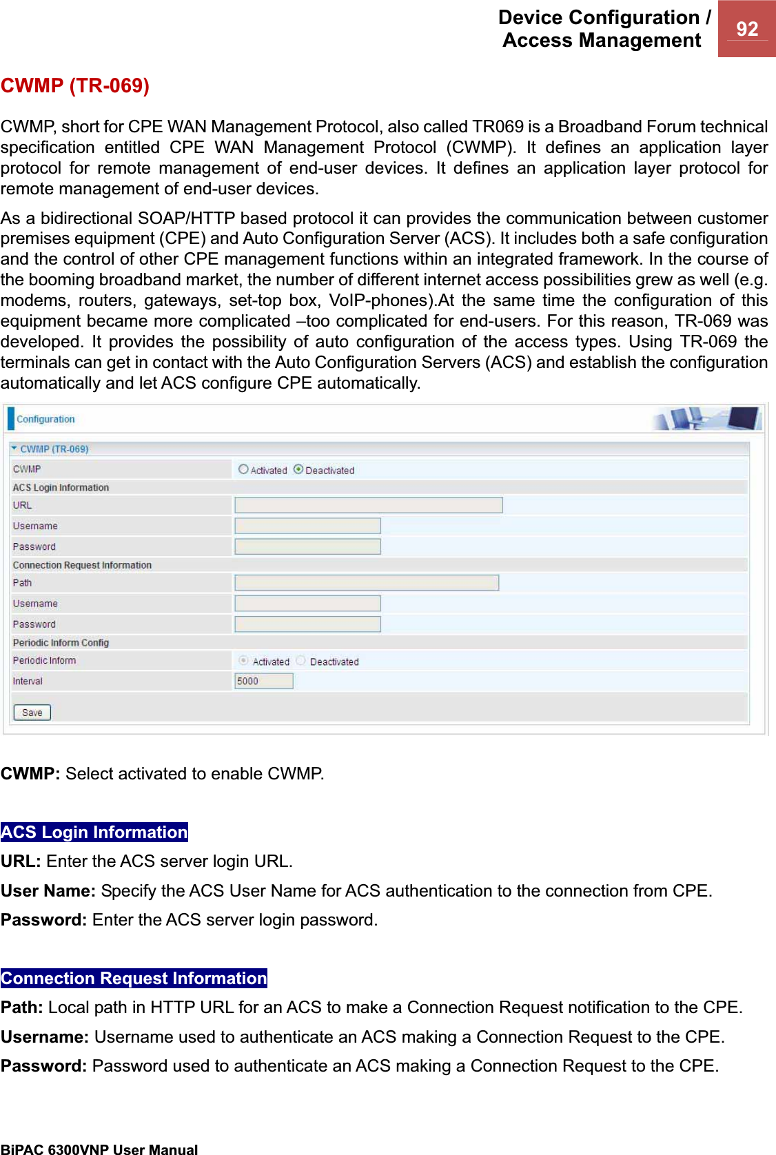 Device Configuration /Access Management  92BiPAC 6300VNP User Manual                                               CWMP (TR-069) CWMP, short for CPE WAN Management Protocol, also called TR069 is a Broadband Forum technical specification entitled CPE WAN Management Protocol (CWMP). It defines an application layer protocol for remote management of end-user devices. It defines an application layer protocol for remote management of end-user devices.As a bidirectional SOAP/HTTP based protocol it can provides the communication between customer premises equipment (CPE) and Auto Configuration Server (ACS). It includes both a safe configuration and the control of other CPE management functions within an integrated framework. In the course of the booming broadband market, the number of different internet access possibilities grew as well (e.g. modems, routers, gateways, set-top box, VoIP-phones).At the same time the configuration of this equipment became more complicated –too complicated for end-users. For this reason, TR-069 was developed. It provides the possibility of auto configuration of the access types. Using TR-069 the terminals can get in contact with the Auto Configuration Servers (ACS) and establish the configuration automatically and let ACS configure CPE automatically. CWMP: Select activated to enable CWMP.  ACS Login Information URL: Enter the ACS server login URL.  User Name: Specify the ACS User Name for ACS authentication to the connection from CPE.Password: Enter the ACS server login password.  Connection Request Information Path: Local path in HTTP URL for an ACS to make a Connection Request notification to the CPE.Username: Username used to authenticate an ACS making a Connection Request to the CPE.Password: Password used to authenticate an ACS making a Connection Request to the CPE.