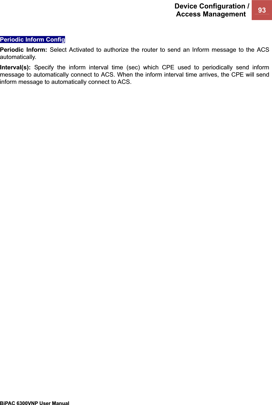 Device Configuration /Access Management  93BiPAC 6300VNP User Manual                                               Periodic Inform Config Periodic Inform: Select Activated to authorize the router to send an Inform message to the ACS automatically.  Interval(s): Specify the inform interval time (sec) which CPE used to periodically send inform message to automatically connect to ACS. When the inform interval time arrives, the CPE will send inform message to automatically connect to ACS. 