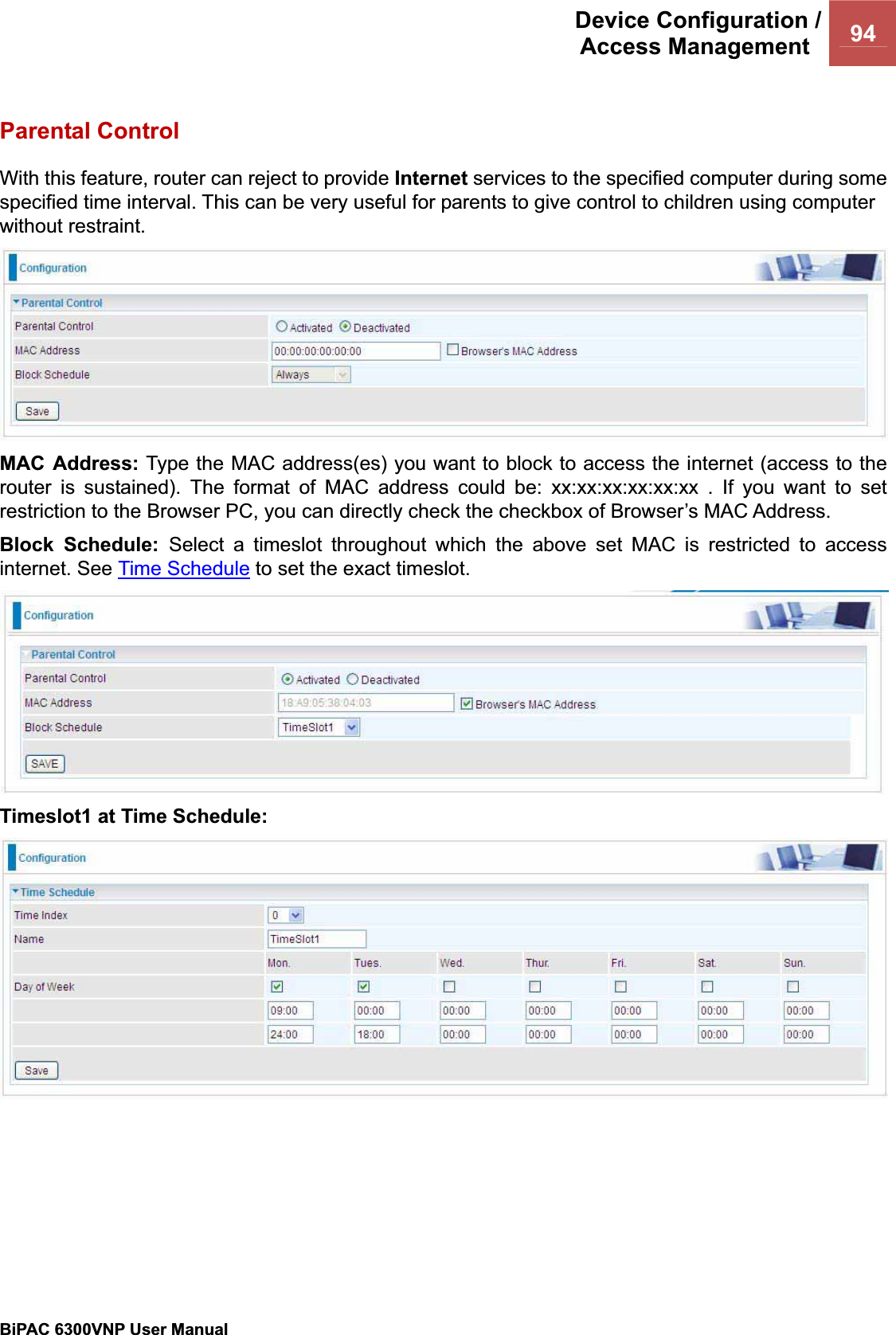 Device Configuration /Access Management  94BiPAC 6300VNP User Manual                                               Parental Control With this feature, router can reject to provide Internet services to the specified computer during some specified time interval. This can be very useful for parents to give control to children using computer without restraint. MAC Address: Type the MAC address(es) you want to block to access the internet (access to the router is sustained). The format of MAC address could be: xx:xx:xx:xx:xx:xx . If you want to set restriction to the Browser PC, you can directly check the checkbox of Browser’s MAC Address. Block Schedule: Select a timeslot throughout which the above set MAC is restricted to access internet. See Time Schedule to set the exact timeslot. Timeslot1 at Time Schedule: 