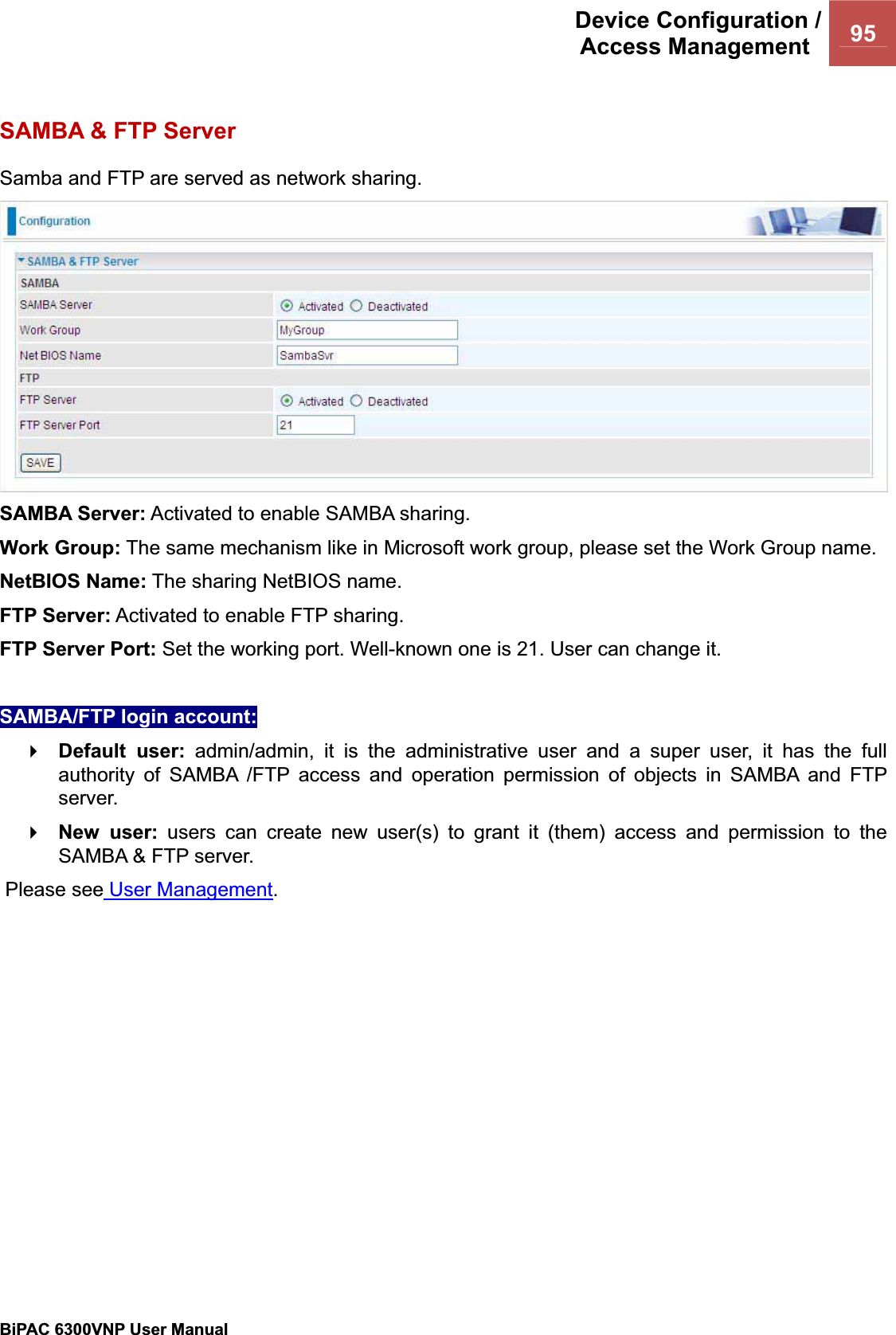 Device Configuration /Access Management  95BiPAC 6300VNP User Manual                                               SAMBA &amp; FTP Server Samba and FTP are served as network sharing.  SAMBA Server: Activated to enable SAMBA sharing. Work Group: The same mechanism like in Microsoft work group, please set the Work Group name. NetBIOS Name: The sharing NetBIOS name. FTP Server: Activated to enable FTP sharing. FTP Server Port: Set the working port. Well-known one is 21. User can change it. SAMBA/FTP login account:  Default user: admin/admin, it is the administrative user and a super user, it has the full authority of SAMBA /FTP access and operation permission of objects in SAMBA and FTP server. New user: users can create new user(s) to grant it (them) access and permission to the SAMBA &amp; FTP server.  Please see User Management.