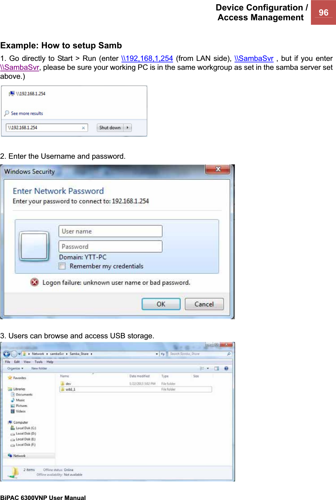 Device Configuration /Access Management  96BiPAC 6300VNP User Manual                                               Example: How to setup Samb 1. Go directly to Start &gt; Run (enter \\192,168,1,254 (from LAN side), \\SambaSvr , but if you enter \\SambaSvr, please be sure your working PC is in the same workgroup as set in the samba server set above.)2. Enter the Username and password. 3. Users can browse and access USB storage. 