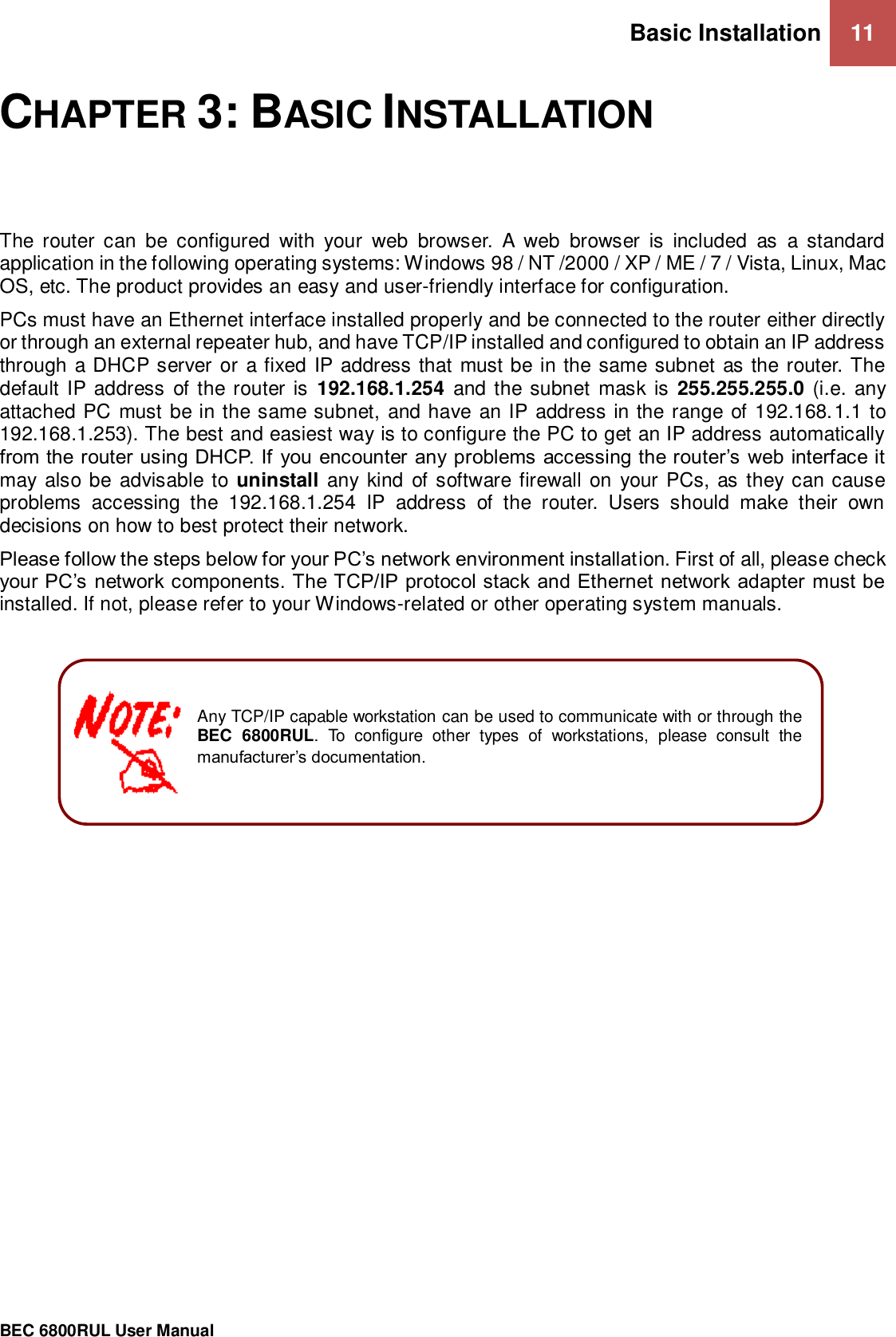 Basic Installation 11                                                 BEC 6800RUL User Manual  CHAPTER 3: BASIC INSTALLATION The  router  can  be  configured  with  your  web  browser.  A  web  browser  is  included  as  a  standard application in the following operating systems: Windows 98 / NT /2000 / XP / ME / 7 / Vista, Linux, Mac OS, etc. The product provides an easy and user-friendly interface for configuration. PCs must have an Ethernet interface installed properly and be connected to the router either directly or through an external repeater hub, and have TCP/IP installed and configured to obtain an IP address through a DHCP server or  a fixed IP address that must be in the same subnet as the router. The default IP address of the router is  192.168.1.254 and the subnet mask is  255.255.255.0 (i.e. any attached PC must be in the same subnet,  and have an IP address in the range  of 192.168.1.1 to 192.168.1.253). The best and easiest way is to configure the PC to get an IP address automatically from the router using DHCP. If  you encounter any problems accessing the router’s  web interface it may also be advisable to uninstall  any kind of software firewall  on  your PCs, as they can cause problems  accessing  the  192.168.1.254  IP  address  of  the  router.  Users  should  make  their  own decisions on how to best protect their network. Please follow the steps below for your PC’s network environment installation. First of all, please check your PC’s network components. The TCP/IP protocol stack and Ethernet network adapter must be installed. If not, please refer to your Windows-related or other operating system manuals.                     Any TCP/IP capable workstation can be used to communicate with or through the BEC  6800RUL.  To  configure  other  types  of  workstations,  please  consult  the manufacturer’s documentation. 