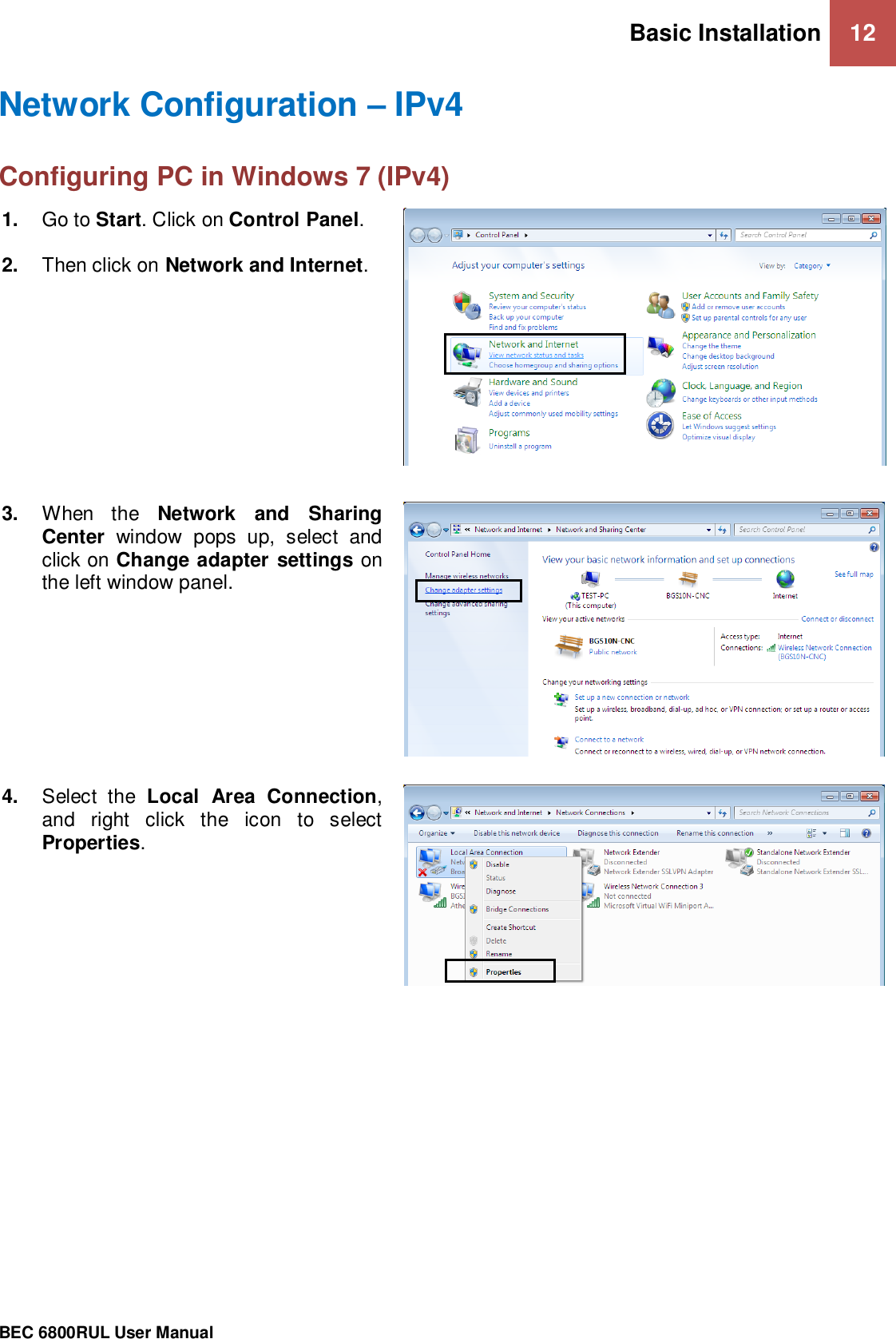 Basic Installation 12                                                 BEC 6800RUL User Manual  Network Configuration – IPv4 Configuring PC in Windows 7 (IPv4)      1. Go to Start. Click on Control Panel.  2. Then click on Network and Internet.  3. When  the  Network  and  Sharing Center  window  pops  up,  select  and click on Change adapter settings on the left window panel.  4. Select  the  Local  Area  Connection, and  right  click  the  icon  to  select Properties.  