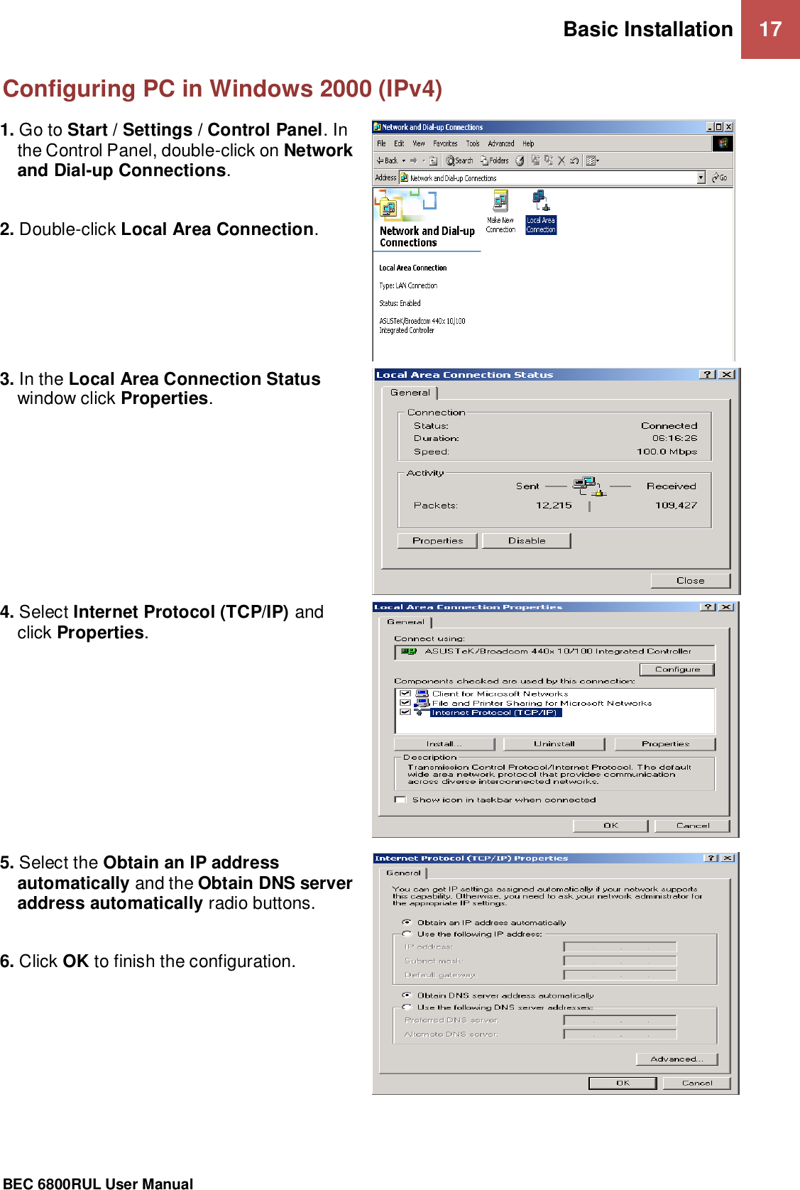 Basic Installation 17                                                 BEC 6800RUL User Manual  Configuring PC in Windows 2000 (IPv4) 1. Go to Start / Settings / Control Panel. In the Control Panel, double-click on Network and Dial-up Connections.  2. Double-click Local Area Connection.   3. In the Local Area Connection Status window click Properties.  4. Select Internet Protocol (TCP/IP) and click Properties.  5. Select the Obtain an IP address automatically and the Obtain DNS server address automatically radio buttons.  6. Click OK to finish the configuration.    