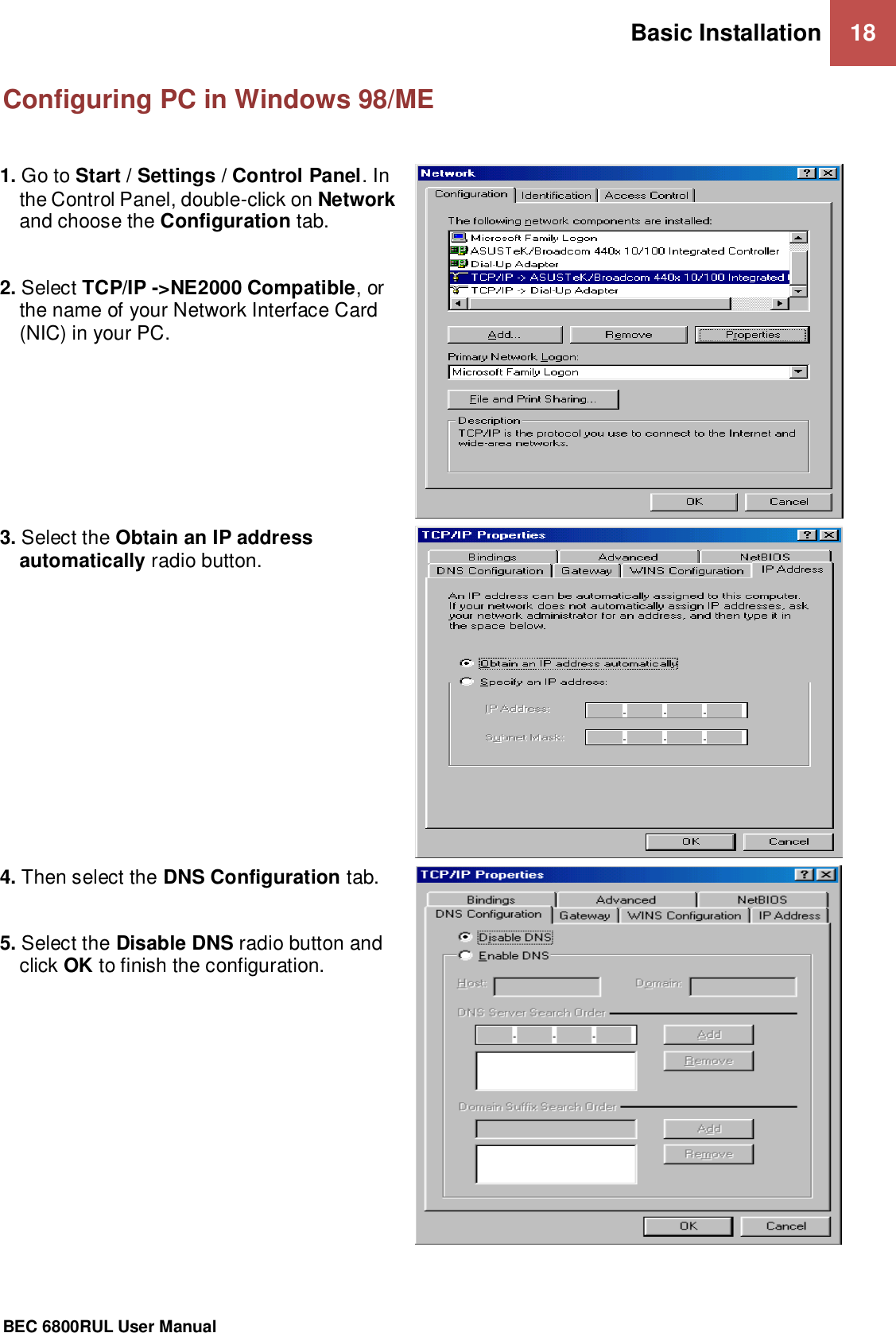 Basic Installation 18                                                 BEC 6800RUL User Manual  Configuring PC in Windows 98/ME  1. Go to Start / Settings / Control Panel. In the Control Panel, double-click on Network and choose the Configuration tab.  2. Select TCP/IP -&gt;NE2000 Compatible, or the name of your Network Interface Card (NIC) in your PC.   3. Select the Obtain an IP address automatically radio button.  4. Then select the DNS Configuration tab.  5. Select the Disable DNS radio button and click OK to finish the configuration.    