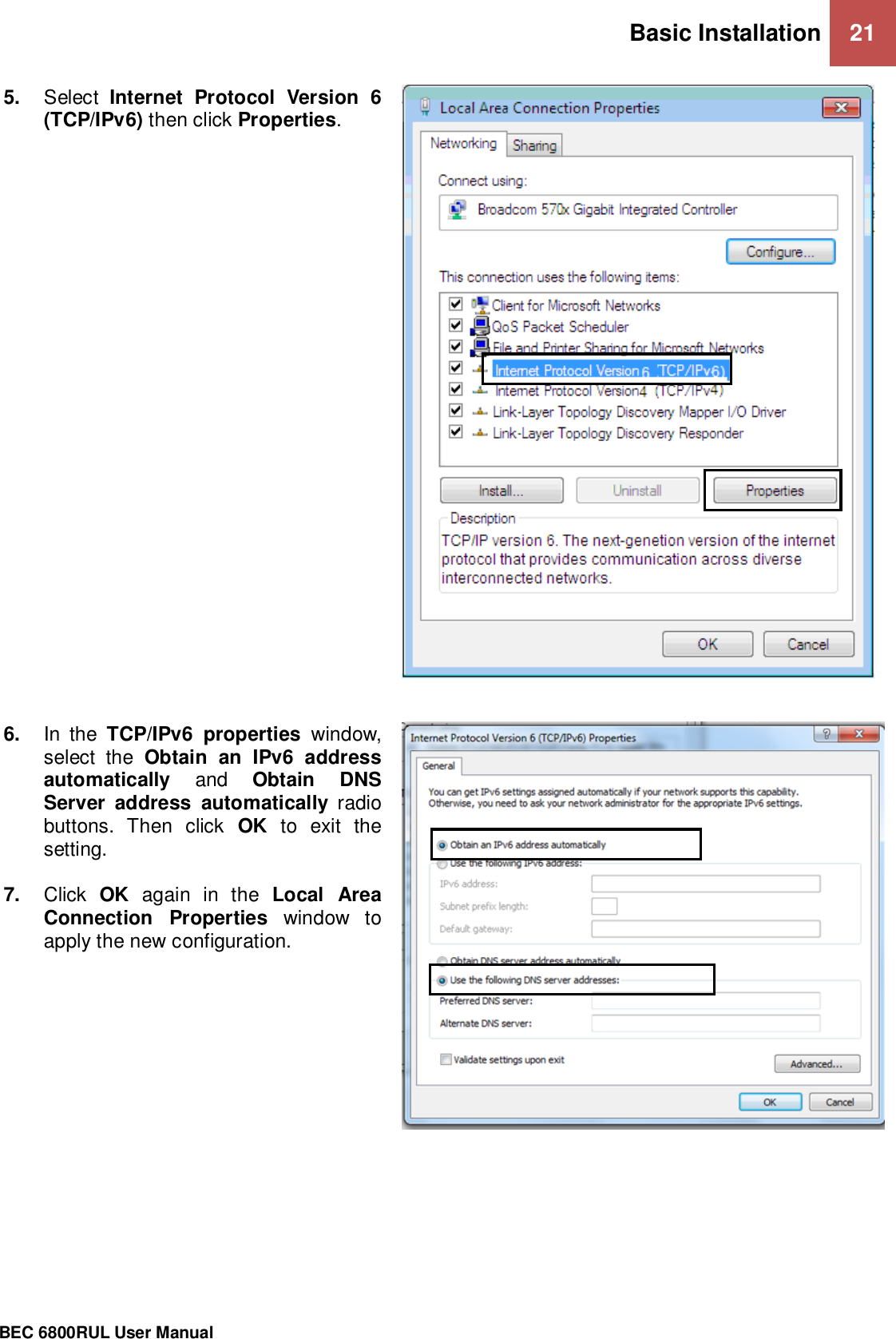 Basic Installation 21                                                 BEC 6800RUL User Manual    5. Select  Internet  Protocol  Version  6 (TCP/IPv6) then click Properties.     6. In  the  TCP/IPv6  properties  window, select  the  Obtain  an  IPv6  address automatically  and  Obtain  DNS Server  address  automatically  radio buttons.  Then  click  OK  to  exit  the setting.  7. Click  OK  again  in  the  Local  Area Connection  Properties  window  to apply the new configuration.  