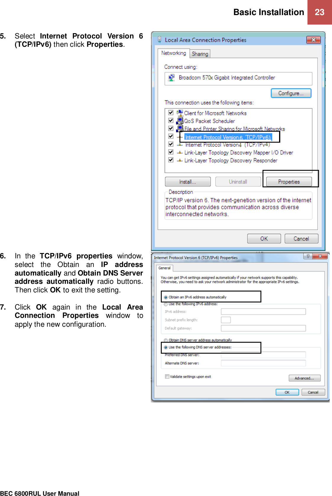 Basic Installation 23                                                 BEC 6800RUL User Manual  5. Select  Internet  Protocol  Version  6 (TCP/IPv6) then click Properties.  6. In  the  TCP/IPv6  properties  window, select  the  Obtain  an  IP  address automatically and Obtain DNS Server address  automatically  radio  buttons. Then click OK to exit the setting.  7. Click  OK  again  in  the  Local  Area Connection  Properties  window  to apply the new configuration.    