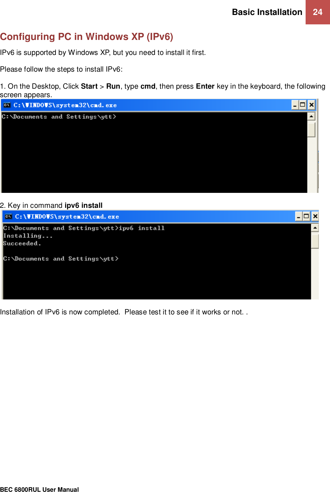 Basic Installation 24                                                 BEC 6800RUL User Manual  Configuring PC in Windows XP (IPv6) IPv6 is supported by Windows XP, but you need to install it first.  Please follow the steps to install IPv6:  1. On the Desktop, Click Start &gt; Run, type cmd, then press Enter key in the keyboard, the following screen appears.   2. Key in command ipv6 install    Installation of IPv6 is now completed.  Please test it to see if it works or not. .    