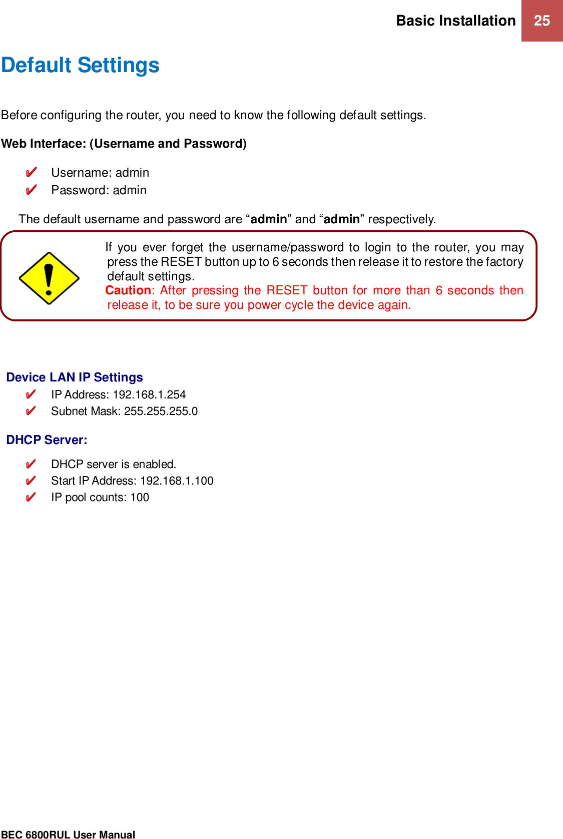 Basic Installation 25                                                 BEC 6800RUL User Manual  Default Settings Before configuring the router, you need to know the following default settings.  Web Interface: (Username and Password)    Username: admin   Password: admin  The default username and password are “admin” and “admin” respectively.           Device LAN IP Settings  IP Address: 192.168.1.254   Subnet Mask: 255.255.255.0   DHCP Server:   DHCP server is enabled.   Start IP Address: 192.168.1.100  IP pool counts: 100   Attention If  you ever forget the  username/password to login to the router, you may press the RESET button up to 6 seconds then release it to restore the factory default settings.  Caution: After pressing the RESET button for more than 6 seconds then release it, to be sure you power cycle the device again.  