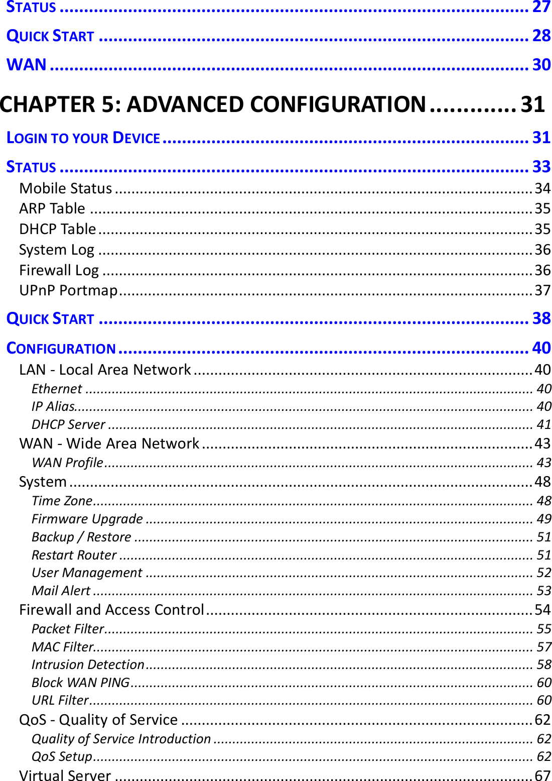  STATUS ................................................................................................ 27 QUICK START ........................................................................................ 28 WAN .................................................................................................. 30 CHAPTER 5: ADVANCED CONFIGURATION ............. 31 LOGIN TO YOUR DEVICE ........................................................................... 31 STATUS ................................................................................................ 33 Mobile Status ..................................................................................................... 34 ARP Table ........................................................................................................... 35 DHCP Table ......................................................................................................... 35 System Log ......................................................................................................... 36 Firewall Log ........................................................................................................ 36 UPnP Portmap .................................................................................................... 37 QUICK START ........................................................................................ 38 CONFIGURATION .................................................................................... 40 LAN - Local Area Network .................................................................................. 40 Ethernet ....................................................................................................................... 40 IP Alias.......................................................................................................................... 40 DHCP Server ................................................................................................................. 41 WAN - Wide Area Network ................................................................................ 43 WAN Profile .................................................................................................................. 43 System ................................................................................................................ 48 Time Zone ..................................................................................................................... 48 Firmware Upgrade ....................................................................................................... 49 Backup / Restore .......................................................................................................... 51 Restart Router .............................................................................................................. 51 User Management ....................................................................................................... 52 Mail Alert ..................................................................................................................... 53 Firewall and Access Control ............................................................................... 54 Packet Filter .................................................................................................................. 55 MAC Filter..................................................................................................................... 57 Intrusion Detection ....................................................................................................... 58 Block WAN PING ........................................................................................................... 60 URL Filter ...................................................................................................................... 60 QoS - Quality of Service ..................................................................................... 62 Quality of Service Introduction ..................................................................................... 62 QoS Setup ..................................................................................................................... 62 Virtual Server ..................................................................................................... 67 