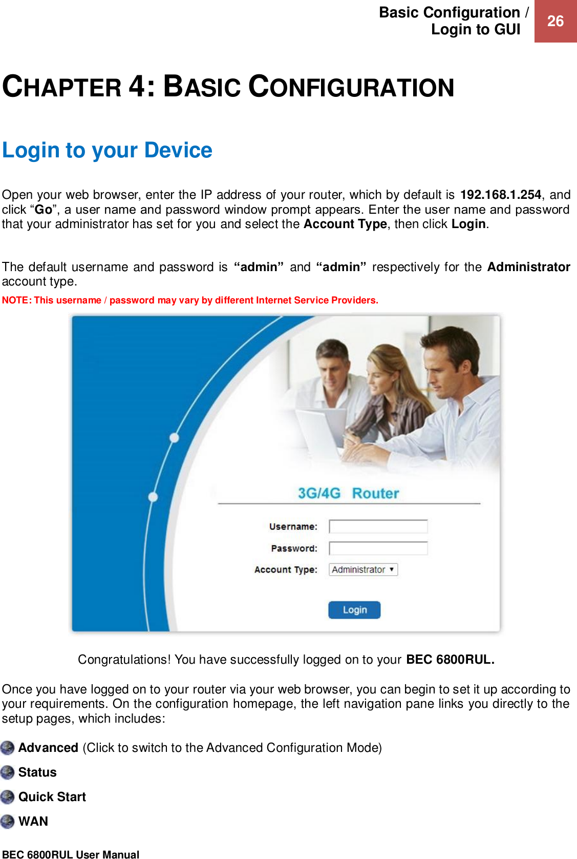 Basic Configuration / Login to GUI   26                                                 BEC 6800RUL User Manual   CHAPTER 4: BASIC CONFIGURATION Login to your Device Open your web browser, enter the IP address of your router, which by default is 192.168.1.254, and click “Go”, a user name and password window prompt appears. Enter the user name and password that your administrator has set for you and select the Account Type, then click Login.   The default username and password is “admin”  and “admin” respectively for the Administrator account type.  NOTE: This username / password may vary by different Internet Service Providers.  Congratulations! You have successfully logged on to your BEC 6800RUL. Once you have logged on to your router via your web browser, you can begin to set it up according to your requirements. On the configuration homepage, the left navigation pane links you directly to the setup pages, which includes:  Advanced (Click to switch to the Advanced Configuration Mode)  Status   Quick Start  WAN