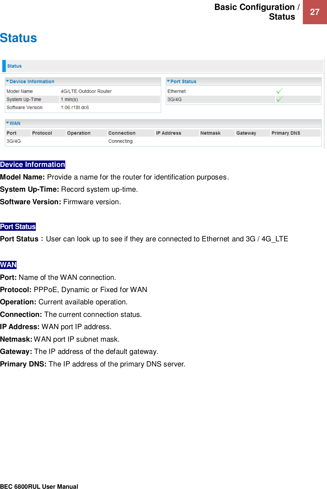 Basic Configuration / Status   27                                                 BEC 6800RUL User Manual  Status    Device Information  Model Name: Provide a name for the router for identification purposes. System Up-Time: Record system up-time. Software Version: Firmware version.  Port Status Port Status：User can look up to see if they are connected to Ethernet and 3G / 4G_LTE  WAN Port: Name of the WAN connection. Protocol: PPPoE, Dynamic or Fixed for WAN Operation: Current available operation. Connection: The current connection status. IP Address: WAN port IP address. Netmask: WAN port IP subnet mask. Gateway: The IP address of the default gateway. Primary DNS: The IP address of the primary DNS server.  