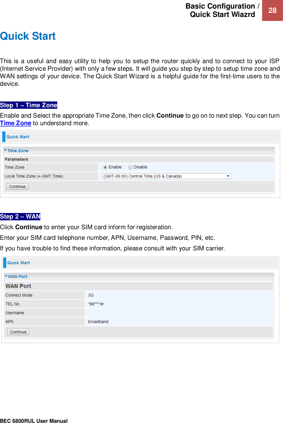 Basic Configuration / Quick Start Wiazrd   28                                                 BEC 6800RUL User Manual  Quick Start This is a useful and easy utility to help you to setup the router quickly and to connect to your ISP (Internet Service Provider) with only a few steps. It will guide you step by step to setup time zone and WAN settings of your device. The Quick Start Wizard is a helpful guide for the first-time users to the device.  Step 1 – Time Zone Enable and Select the appropriate Time Zone, then click Continue to go on to next step. You can turn Time Zone to understand more.    Step 2 – WAN  Click Continue to enter your SIM card inform for registeration. Enter your SIM card telephone number, APN, Username, Password, PIN, etc.   If you have trouble to find these information, please consult with your SIM carrier.  