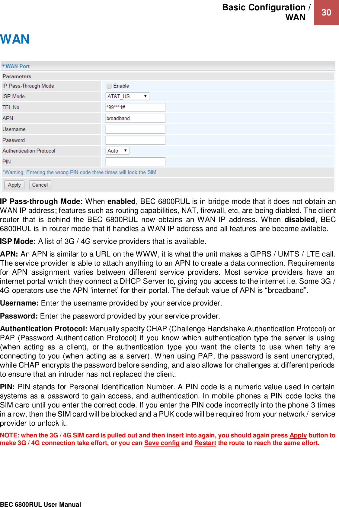 Basic Configuration / WAN   30                                                 BEC 6800RUL User Manual  WAN   IP Pass-through Mode: When enabled, BEC 6800RUL is in bridge mode that it does not obtain an WAN IP address; features such as routing capabilities, NAT, firewall, etc, are being diabled. The client router  that  is  behind  the  BEC 6800RUL  now  obtains  an WAN IP  address.  When  disabled,  BEC 6800RUL is in router mode that it handles a WAN IP address and all features are become avilable.   ISP Mode: A list of 3G / 4G service providers that is available.  APN: An APN is similar to a URL on the WWW, it is what the unit makes a GPRS / UMTS / LTE call. The service provider is able to attach anything to an APN to create a data connection. Requirements for  APN  assignment  varies  between  different  service  providers.  Most  service  providers  have  an internet portal which they connect a DHCP Server to, giving you access to the internet i.e. Some 3G / 4G operators use the APN ‘internet’ for their portal. The default value of APN is “broadband”. Username: Enter the username provided by your service provider. Password: Enter the password provided by your service provider. Authentication Protocol: Manually specify CHAP (Challenge Handshake Authentication Protocol) or PAP (Password Authentication Protocol) if you know which authentication type the server is using (when  acting  as  a  client),  or  the  authentication  type  you  want  the  clients  to  use  when  tehy  are connecting to you (when acting as a server). When using PAP, the password is sent unencrypted, while CHAP encrypts the password before sending, and also allows for challenges at different periods to ensure that an intruder has not replaced the client. PIN: PIN stands for Personal Identification Number. A PIN code is a numeric value used in certain systems as a password to gain access, and authentication. In mobile phones a PIN code locks the SIM card until you enter the correct code. If you enter the PIN code incorrectly into the phone 3 times in a row, then the SIM card will be blocked and a PUK code will be required from your network / service provider to unlock it. NOTE: when the 3G / 4G SIM card is pulled out and then insert into again, you should again press Apply button to make 3G / 4G connection take effort, or you can Save config and Restart the route to reach the same effort.  