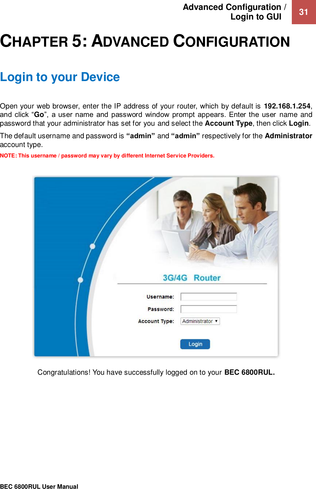 Advanced Configuration /  Login to GUI    31                                                 BEC 6800RUL User Manual  CHAPTER 5: ADVANCED CONFIGURATION Login to your Device Open your web browser, enter the IP address of your router, which by default is  192.168.1.254, and click “Go”,  a  user name  and  password  window  prompt  appears.  Enter  the  user  name  and password that your administrator has set for you and select the Account Type, then click Login.  The default username and password is “admin” and “admin” respectively for the Administrator account type.  NOTE: This username / password may vary by different Internet Service Providers.   Congratulations! You have successfully logged on to your BEC 6800RUL.     