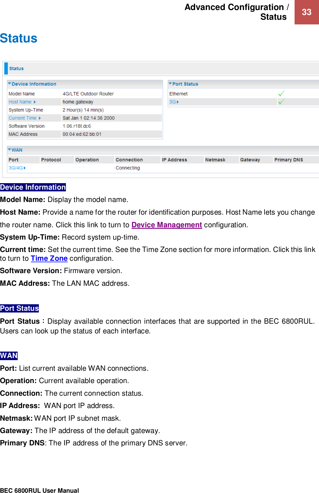 Advanced Configuration /  Status   33                                                 BEC 6800RUL User Manual  Status   Device Information  Model Name: Display the model name. Host Name: Provide a name for the router for identification purposes. Host Name lets you change the router name. Click this link to turn to Device Management configuration. System Up-Time: Record system up-time. Current time: Set the current time. See the Time Zone section for more information. Click this link to turn to Time Zone configuration. Software Version: Firmware version.  MAC Address: The LAN MAC address.  Port Status  Port Status：Display available connection interfaces that are supported in the BEC 6800RUL. Users can look up the status of each interface.  WAN Port: List current available WAN connections.  Operation: Current available operation. Connection: The current connection status. IP Address:  WAN port IP address. Netmask: WAN port IP subnet mask.   Gateway: The IP address of the default gateway. Primary DNS: The IP address of the primary DNS server.   