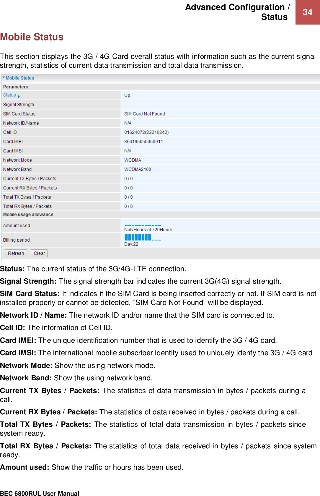 Advanced Configuration /  Status   34                                                 BEC 6800RUL User Manual  Mobile Status This section displays the 3G / 4G Card overall status with information such as the current signal strength, statistics of current data transmission and total data transmission.  Status: The current status of the 3G/4G-LTE connection. Signal Strength: The signal strength bar indicates the current 3G(4G) signal strength. SIM Card Status: It indicates if the SIM Card is being inserted correctly or not. If SIM card is not installed properly or cannot be detected, ”SIM Card Not Found” will be displayed.   Network ID / Name: The network ID and/or name that the SIM card is connected to. Cell ID: The information of Cell ID. Card IMEI: The unique identification number that is used to identify the 3G / 4G card. Card IMSI: The international mobile subscriber identity used to uniquely idenfy the 3G / 4G card Network Mode: Show the using network mode. Network Band: Show the using network band. Current TX Bytes / Packets: The statistics of data transmission in bytes / packets during a call.  Current RX Bytes / Packets: The statistics of data received in bytes / packets during a call.  Total TX Bytes / Packets: The statistics of total data transmission in bytes / packets since system ready. Total RX Bytes / Packets: The statistics of total data received in bytes / packets since system ready. Amount used: Show the traffic or hours has been used. 