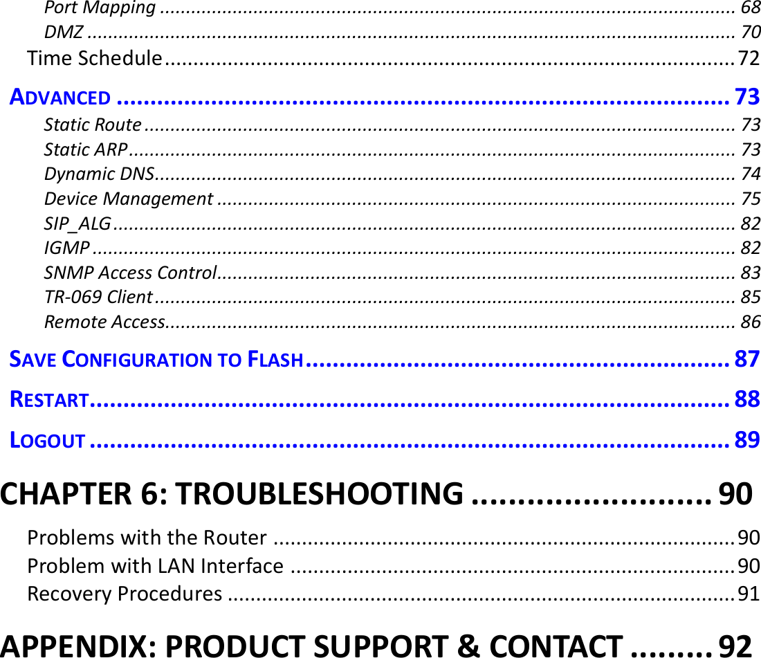  Port Mapping ............................................................................................................... 68 DMZ ............................................................................................................................. 70 Time Schedule .................................................................................................... 72 ADVANCED ........................................................................................... 73 Static Route .................................................................................................................. 73 Static ARP ..................................................................................................................... 73 Dynamic DNS ................................................................................................................ 74 Device Management .................................................................................................... 75 SIP_ALG ........................................................................................................................ 82 IGMP ............................................................................................................................ 82 SNMP Access Control .................................................................................................... 83 TR-069 Client ................................................................................................................ 85 Remote Access .............................................................................................................. 86 SAVE CONFIGURATION TO FLASH ............................................................... 87 RESTART............................................................................................... 88 LOGOUT ............................................................................................... 89 CHAPTER 6: TROUBLESHOOTING .......................... 90 Problems with the Router ................................................................................. 90 Problem with LAN Interface .............................................................................. 90 Recovery Procedures ......................................................................................... 91 APPENDIX: PRODUCT SUPPORT &amp; CONTACT ......... 92   